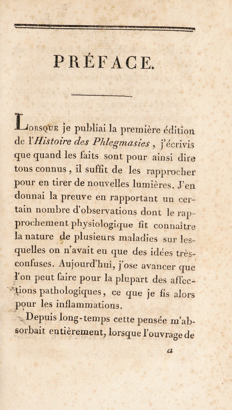 WHBWWI PRÉFACE. Lorsque je publiai la première édition de Y Histoire des Phlegmasies , j’écrivis que quand ies faits sont pour ainsi dire tous connus , il sutfit de les rapprocher pour en tirer de nouvelles lumières. J’en donnai la preuve en rapportant un cer- tain nombre d’observations dont le rap- prochement physiologique fit connaître la nature de plusieurs maladies sur les- quelles on n’avait eu que des idées très- confuses. Aujourd hui, j ose avancer que l'on peut faire pour la plupart des affec- tions pathologiques, ce que je fis alors pour les inflammations. Depuis long-temps cette pensée m’ab- sorbait entièrement, lorsque l’ouvrage de