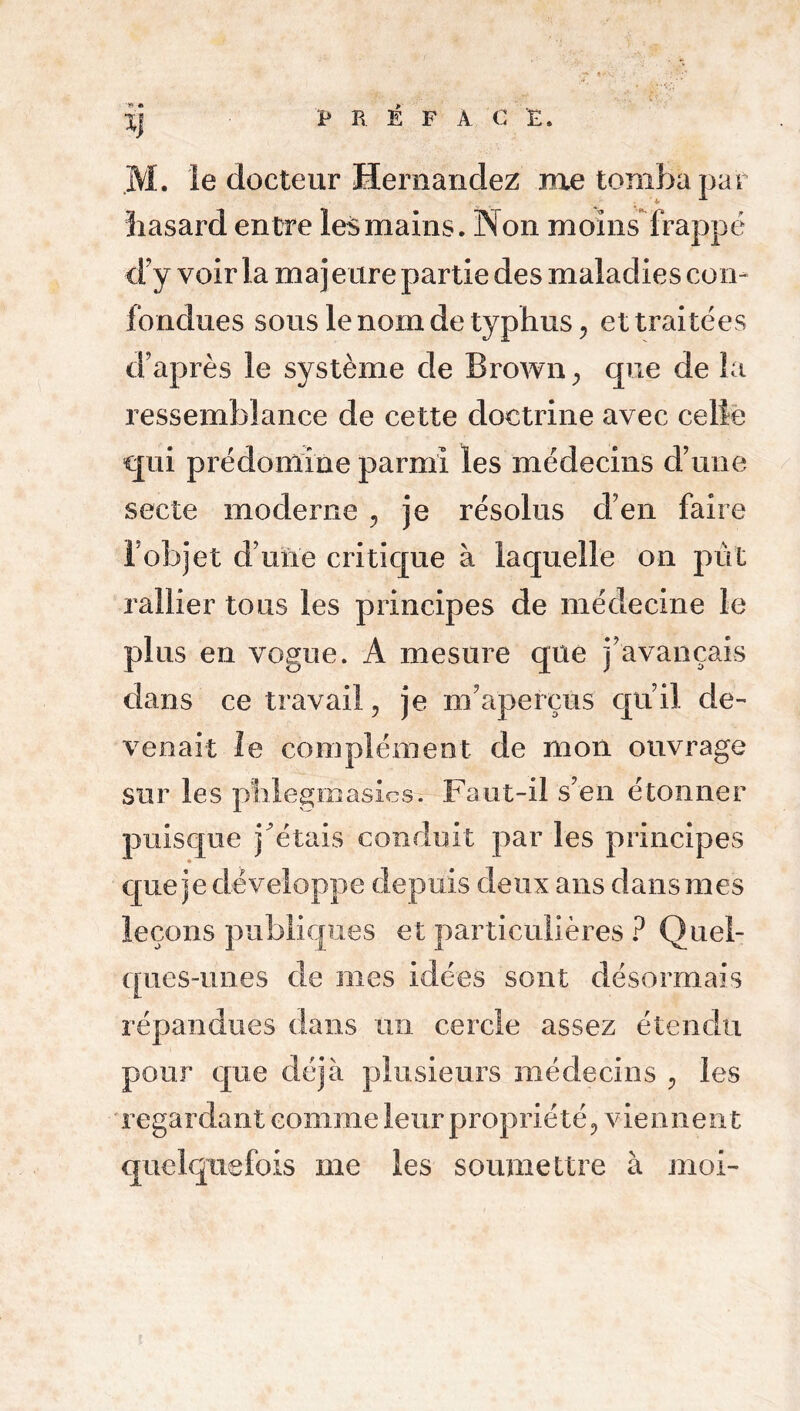 ■» » M. le docteur Hernandez me tomba par hasard entre les mains. Non moins frappé d’y voir la maj e tire partie des maladies con- fondues sous le nom de typhus, et traitées d’après le système de Brown , que de la ressemblance de cette doctrine avec celle qui prédomine parmi les médecins d’une secte moderne , je résolus d’en faire l ob]et d’une critique à laquelle on pût rallier tous les principes de médecine le plus en vogue. A mesure que j’avançais dans ce travail, je m’aperçus qu’il de- venait le complément de mon ouvrage sur les pîilegmasics. Faut-il s’en étonner puisque j'étais conduit par les principes que je développe depuis deux ans dans mes leçons publiques et particulières ? Quel- ques-unes de nies idées sont désormais répandues dans un cercle assez étendu pour que déjà plusieurs médecins , les regardant comme leur propriété, viennent quelquefois me les soumettre à moi-