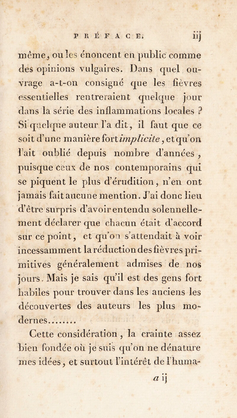 9 9 9 llj même, ouïes énoncent en public comme des opinions vulgaires. Dans quel ou- vrage a-t-on consigné que les fièvres essentielles rentreraient quelque jour dans la série des inflammations locales ? Si quelque auteur l’a dit, il faut que ce soit d’une manière fort implicite, et qu’on Fait oublié depuis nombre d’années , puisque ceux de nos contemporains qui se piquent le plus d’érudition, n’en ont jamais fait aucune mention» J’ai donc lieu d’être surpris d’avoir entendu solennelle- ment déclarer que chacun était d’accord sur ce point, et qu’on s’attendait à voir incessamment la réduction des fièvres pri- mitives généralement admises de nos jours. Mais je sais qu’il est des gens fort habiles pour trouver dans les anciens les découvertes des auteurs les plus mo- dernes........ Cette considération , la crainte assez bien fondée ou je suis qu’on ne dénature mes idées, et surtout l’intérêt de l’huma- a ij