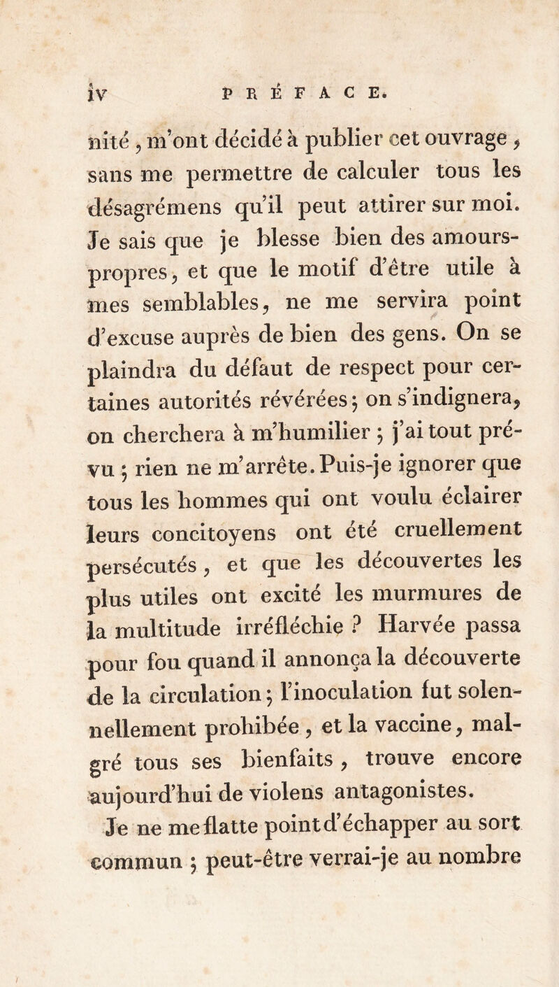 îiité , m’ont décidé à publier cet ouvrage * sans me permettre de calculer tous les désagrémens qu’il peut attirer sur moi. Je sais que je blesse bien des amours- propres , et que le motif d’être utile à mes semblables, ne me servira point d’excuse auprès de bien des gens. On se plaindra du défaut de respect pour cer- taines autorités révérées \ on s’indignera, on cherchera à m’humilier 5 j ai tout pre- vu ; rien ne m’arrête. Puis-je ignorer que tous les hommes qui ont voulu éclairer leurs concitoyens ont ete cruellement persécutés, et que les découvertes les plus utiles ont excité les murmures de la multitude irréfléchie ? Harvée passa pour fou quand il annonça la découverte de la circulation 5 l’inoculation fut solen- nellement prohibée , et la vaccine, mal- gré tous ses bienfaits, trouve encore aujourd’hui de violens antagonistes. Je ne meflatte pointd’échapper au sort commun ; peut-être verrai-je au nombre