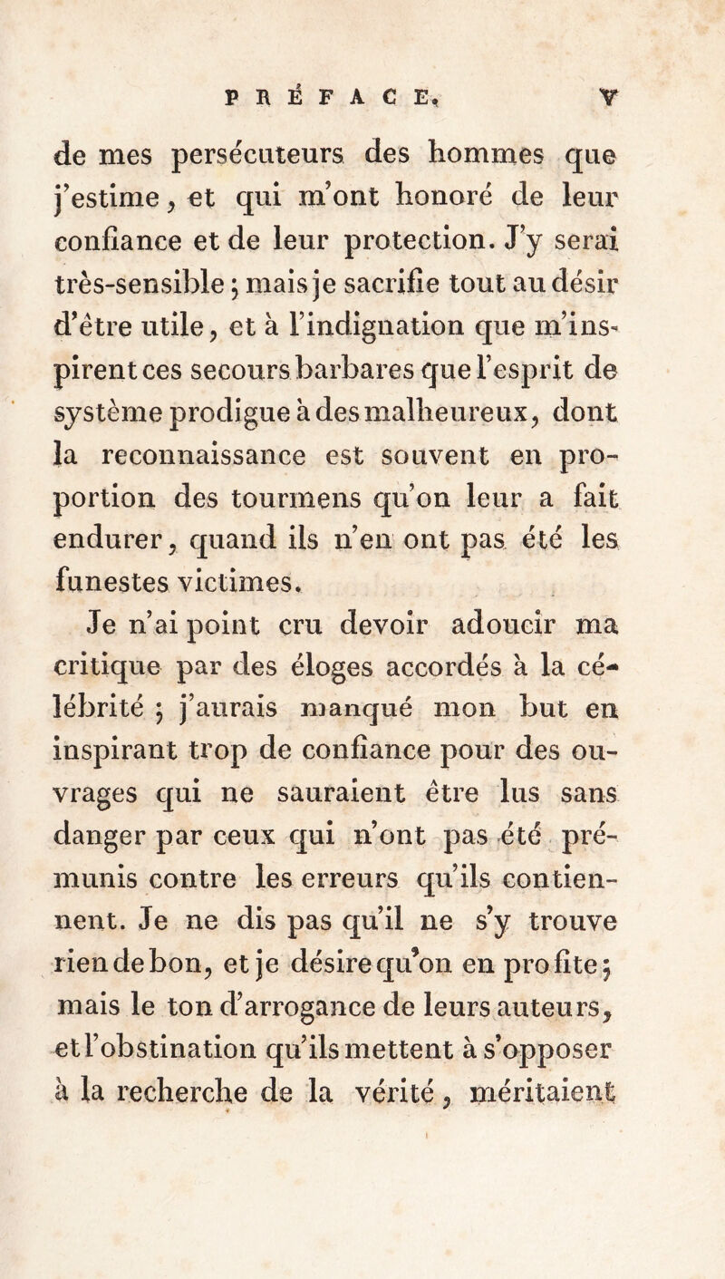 de mes persécuteurs des hommes que j’estime, et qui m’ont honoré de leur confiance et de leur protection. J’y serai très-sensible ; mais je sacrifie tout au désir d’être utile, et à l’indignation que m’ins- pirent ces secours barbares que l’esprit de système prodigue à des malheureux, dont la reconnaissance est souvent en pro- portion des tourmens qu’on leur a fait endurer, quand ils n’en ont pas été les funestes victimes* Je n’ai point cru devoir adoucir ma critique par des éloges accordés a la cé- lébrité ; j’aurais manqué mon but en inspirant trop de confiance pour des ou- vrages qui ne sauraient être lus sans danger par ceux qui n’ont pas été pré- munis contre les erreurs qu’ils contien- nent. Je ne dis pas qu’il ne s’y trouve rien de bon, et je désire qu’on en profite^ mais le ton d’arrogance de leurs auteurs, et l’obstination qu’ils mettent à s’opposer à la recherche de la vérité, méritaient