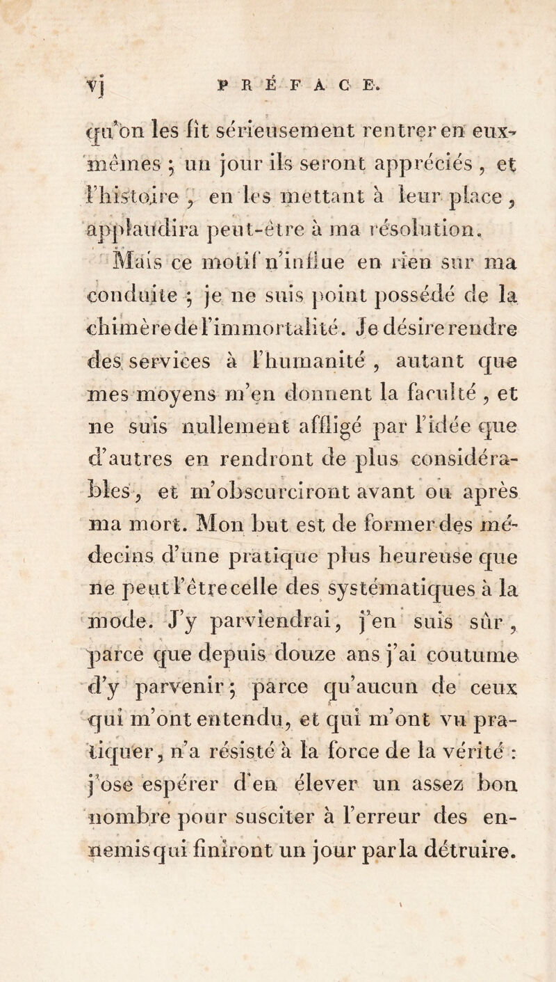 Y] qu’on les fît sérieusement rentrer en eux- mêmes ; un jour ils seront appréciés , et l liistoire en les mettant à leur place , applaudira peut-être à ma résolution. Mais ce motif n’influe en rien sur ma conduite ; je ne suis point possédé de la çhimèrede l’immortalité. Je désire rendre des services à l’humanité , autant que mes moyens m’en donnent la faculté , et ne suis nullement affligé par l’idée que d’autres en rendront de plus considéra- bles , et m’obscurciront avant ou après ma mort. Mon but est de former des mé- decins d’une pratique plus heureuse que ne peut l’être celle des systématiques à la mode. J’y parviendrai, j’en sais sur, parce que depuis douze ans j’ai coutume d’y parvenir ; parce qu’aucun de ceux qui m’ont entendu, et qui m’ont vu pra- tiquer, n’a résisté à la force de la vérité : pose espérer d’en élever un assez bon nombre pour susciter à l’erreur des en- nemisqui finiront un jour parla détruire.