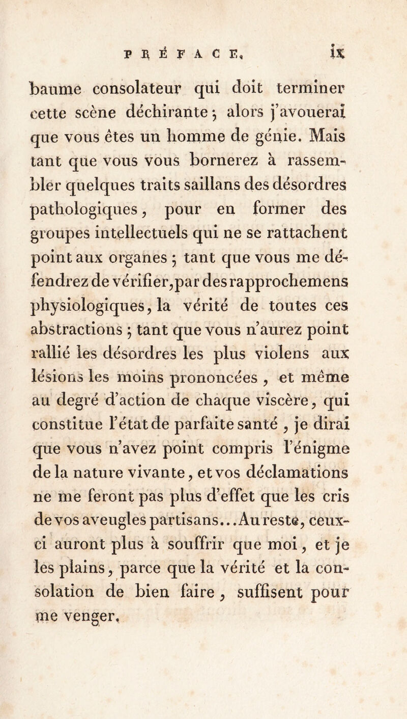 baume consolateur qui doit terminer cette scène déchirante my alors j’avouerai que vous êtes un homme de génie. Mais tant que vous vous bornerez à rassem- bler quelques traits saillans des désordres pathologiques, pour en former des groupes intellectuels qui ne se rattachent point aux organes 5 tant que vous me dé^ fendrez de vérifier,par des rapprochemens physiologiques, la vérité de toutes ces abstractions ; tant que vous n’aurez point rallié les désordres les plus violens aux lésions les moins prononcées , et même au degré d’action de chaque viscère, qui constitue l’état de parfaite santé , je dirai que vous n’avez point compris l’énigme de la nature vivante, et vos déclamations ne me feront pas plus d’effet que les cris de vos aveugles partisans.. .Au reste, ceux- ci auront plus à souffrir que moi, et je les plains, parce que la vérité et la con- solation de bien faire , suffisent pour me venger,