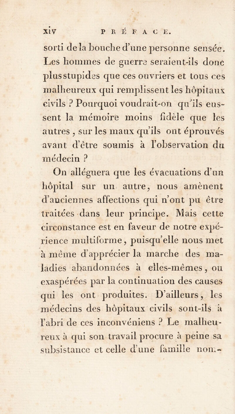 sorti de la bouche d’une personne sensée. Les hommes de guerre seraient-ils donc plus stupides que ces ouvriers et tous ces malheureux qui remplissent les hôpitaux civils ? Pourquoi voudrait-on qudls eus- sent la mémoire moins fidèle que les autres , sur les maux quils ont éprouvés avant d’être soumis à l’observation du médecin ? On alléguera que les évacuations d’un hôpital sur un autre, nous amènent d’anciennes affections qui n’ont pu être traitées dans leur principe. Mais cette circonstance est en faveur de notre expé- rience multiforme, puisqu’elle nous met à même d’apprécier la marche des ma- ladies abandonnées k elles-mêmes, ou exaspérées par la continuation des causes qui les ont produites. D’ailleurs, les médecins des hôpitaux civils sont-ils k l’abri de ces inconvéniens ? Le malheu- reux à qui son travail procure à peine sa subsistance et. celle d’une famille nom-