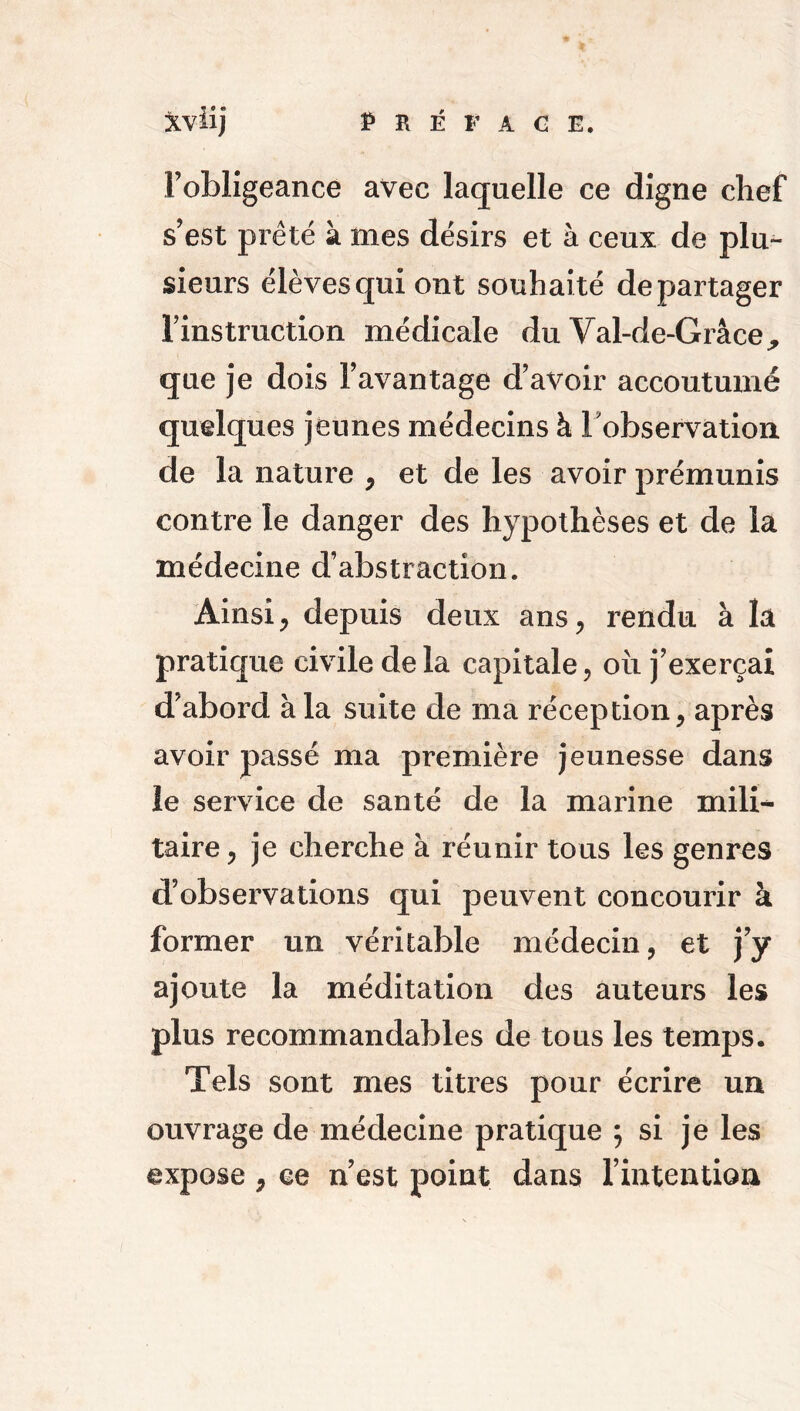 l’obligeance avec laquelle ce digne chef s’est prêté à mes désirs et à ceux de plu- sieurs élèves qui ont souhaité départager l’instruction médicale du Val-de-Grâce, que je dois l’avantage d’avoir accoutumé quelques jeunes médecins à l'observation de la nature , et de les avoir prémunis contre le danger des hypothèses et de la médecine d’abstraction. Ainsi, depuis deux ans, rendu à la pratique civile de la capitale, où j’exerçai d’abord à la suite de ma réception, après avoir passé ma première jeunesse dans le service de santé de la marine mili-* taire, je cherche à réunir tous les genres d’observations qui peuvent concourir à former un véritable médecin, et j’y ajoute la méditation des auteurs les plus recommandables de tous les temps. Tels sont mes titres pour écrire un ouvrage de médecine pratique ; si je les expose , ce n’est point dans l’intention