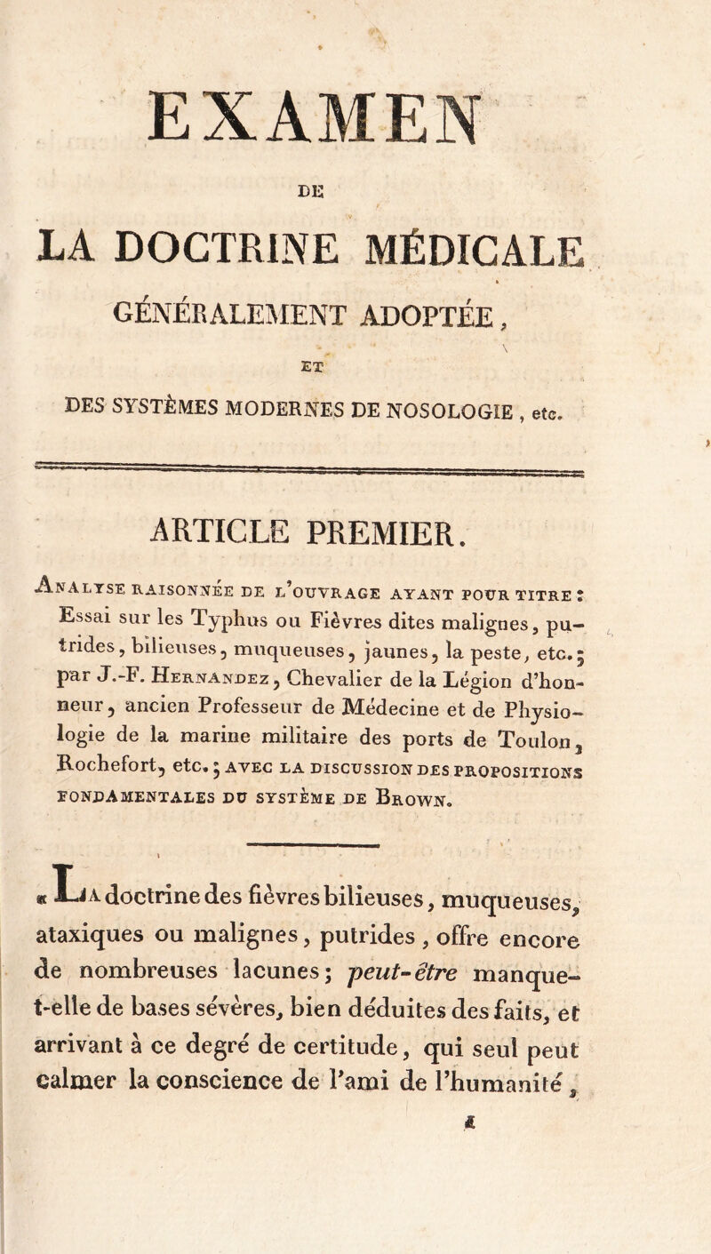 EXAMEN DE LA DOCTRINE MÉDICALE « GÉNÉRALEMENT ADOPTÉE, ET DES SYSTÈMES MODERNES DE NOSOLOGIE , etc. ARTICLE PREMIER. Analyse raisonnée de l’ouvrage ayant pour titre î Essai sur les Typhus ou Fièvres dites malignes, pu- trides, bilieuses, muqueuses, jaunes, la peste, etc. par J.-F. Hernandez, Chevalier de la Légion d’hon- neur , ancien Professeur de Médecine et de Physio- logie de la marine militaire des ports de Toulon, Rochefort, etc» ; avec la discussion des propositions ÏONDAMENTALES DU SYSTEME DE BrQWN. * A-J A doctrine clés fièvres bilieuses, muqueuses* ataxiques ou malignes, putrides , offre encore de nombreuses lacunes; peut-être manque- t-elle de bases sévères, bien déduites des faits, et arrivant à ce degré de certitude, qui seul peut calmer la conscience de l'ami de rhumanité , S xs *