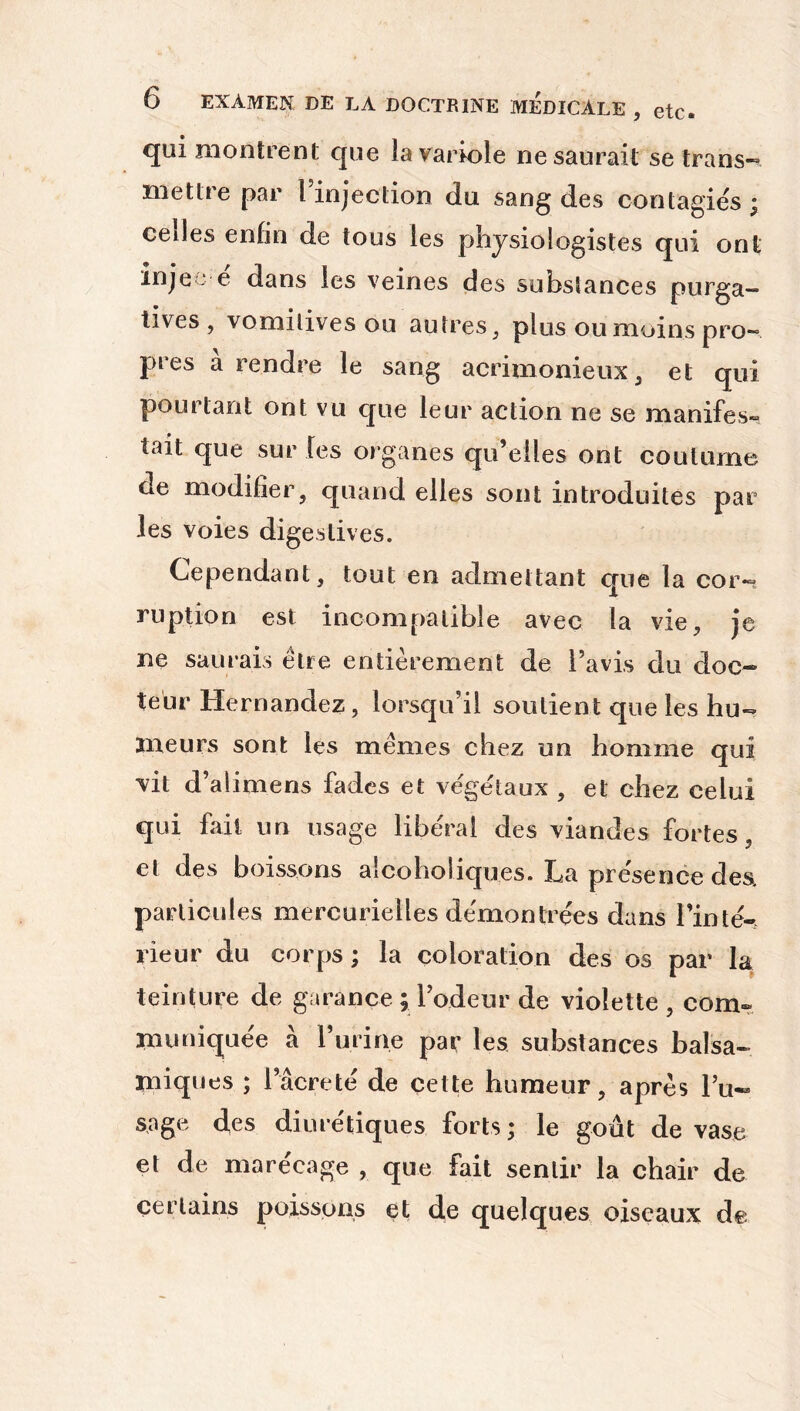 qui montrent que la variole ne saurait se trans- mettre par l’injection du sang des contagiés ; celles enfin de tous les physiologistes qui ont injee e dans les veines des substances purga- tives, vomitives ou autres, plus ou moins pro- pres à rendre le sang acrimonieux, et qui pourtant ont vu que leur action ne se manifes- tait que sur les organes qu’elles ont coutume de modifier, quand elles sont introduites par les voies digestives. Cependant, tout en admettant que la cor-, ruption est incompatible avec la vie, je ne saurais être entièrement de l’avis du doc- teur Hernandez, lorsqu’il soutient que les hu- meurs sont les mêmes chez un homme qui vit d’alimens fades et végétaux , et chez celui qui fait un usage liberal des viandes fortes, el des boissons alcoholiques. ILa présence des>. particules mercurielles démontrées dans l’inté- rieur du corps ; la coloration des os par la teinture de garance ; l’odeur de violette , com- muniquée à l’u ri ne par les substances balsa- miques ; l’âcreté de cette humeur, après Pu- sage des diurétiques forts ; le goût de vase et de marécage , que fait sentir la chair de certains poissons et de quelques oiseaux de