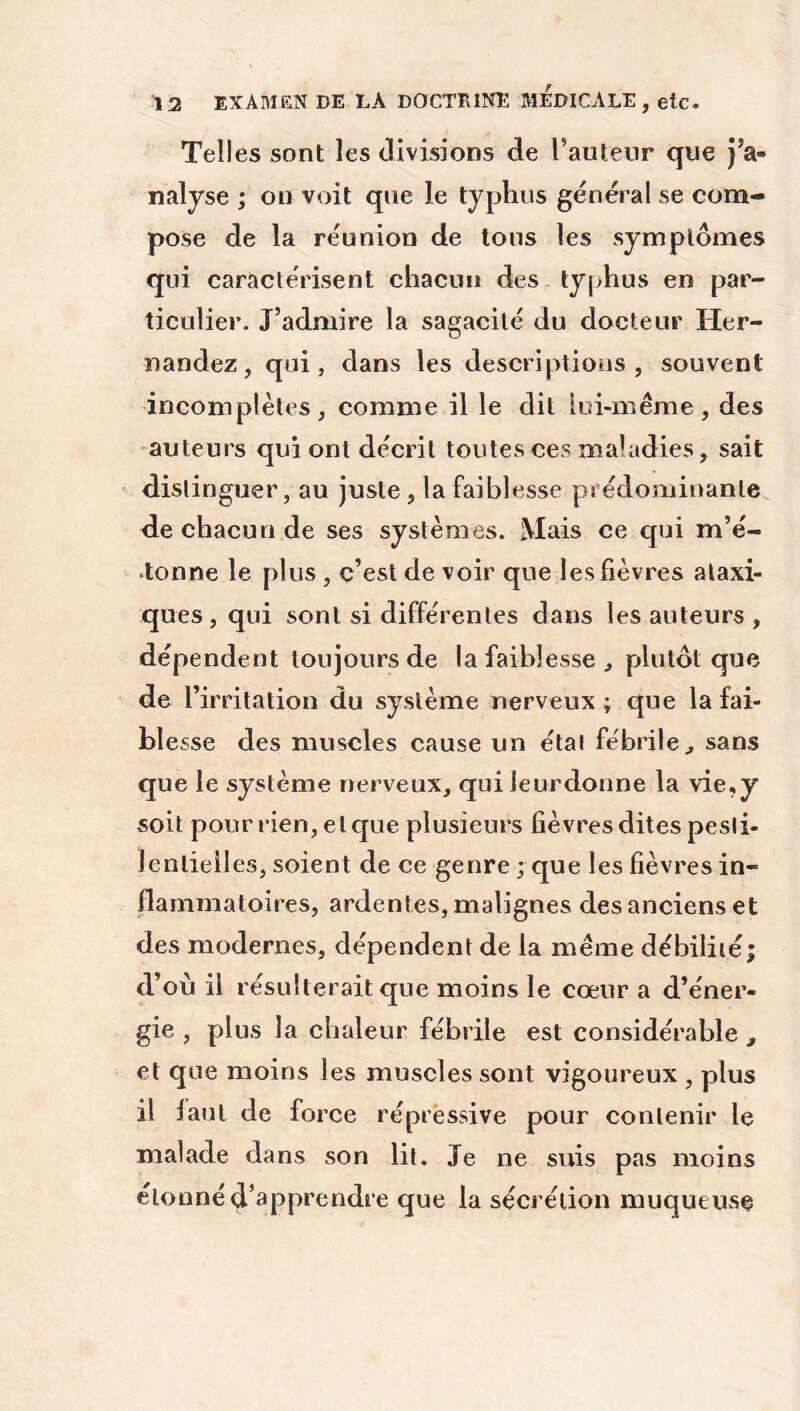 Telles sont les divisions de l’auteur que j’a- nalyse ; on voit que le typhus général se com- pose de la réunion de tous les symptômes qui caractérisent chacun des typhus en par- ticulier* J’admire la sagacité du docteur Her- nandez, qui, dans les descriptions, souvent incomplètes, comme il le dit lui-même, des auteurs qui ont décrit toutes ces maladies, sait distinguer, au juste, la faiblesse prédominante de chacun de ses systèmes. Mais ce qui m’é- tonne le plus , c’est de voir que les fièvres ataxi- ques, qui sont si différentes dans les auteurs , dépendent toujours de la faiblesse , plutôt que de l’irritation du système nerveux ; que la fai- blesse des muscles cause un état fébrile, sans que le système nerveux, qui ieurdonne la vie,y soit pour rien, et que plusieurs fièvres dites pesti- lentielles, soient de ce genre ; que les fièvres in- flammatoires, ardentes, malignes des anciens et des modernes, dépendent de la même débilité; d’où il résulterait que moins le cœur a d’éner- gie, plus la chaleur fébrile est considérable , et que moins les muscles sont vigoureux , plus il faut de force répressive pour contenir le malade dans son lit. Je ne suis pas moins étonné d’apprendre que la sécrétion muqueuse