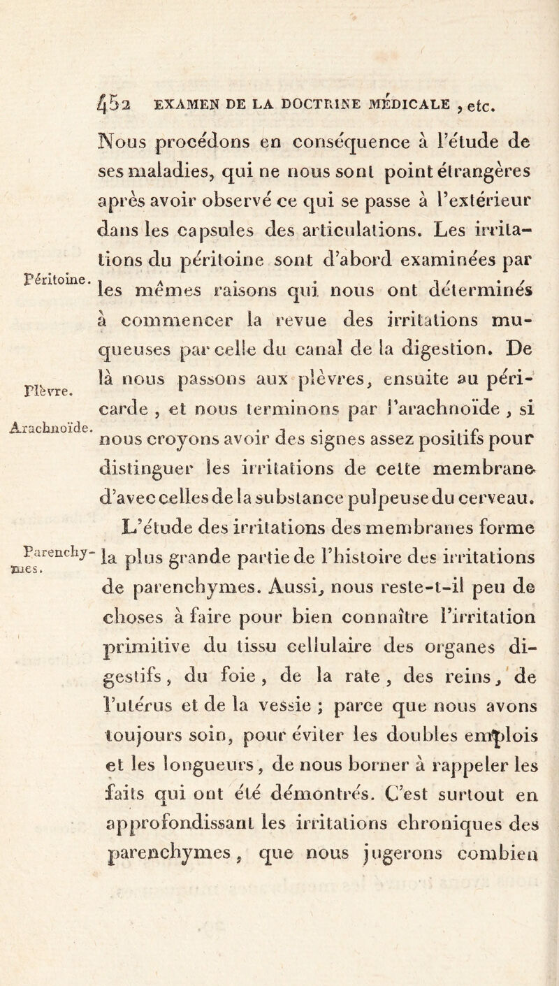 Péritoine. Pierre. Arachnoïde. Parenchy- mes. I 452 EXAMEN DE LA DOCTRINE MEDICALE , etc. Nous procédons en conséquence à l’étude de ses maladies, qui ne nous sont point étrangères après avoir observé ce qui se passe a l’extérieur dans les capsules des articulations. Les irrita- tions du péritoine sont d’abord examinées par les memes raisons qui nous ont déterminés à commencer la revue des irritations mu- queuses parcelle du canal de la digestion. De là nous passons aux plèvres, ensuite au péri- carde , et nous terminons par l’arachnoïde , si nous croyons avoir des signes assez positifs pour distinguer les irritations de celte membrane* d’avec celles de la substance pulpeuse du cerveau. L’étude des irritations des membranes forme la plus grande partie de l’histoire des irritations de parenchymes. Aussi, nous reste-t-il peu de choses à faire pour bien connaître l’irritation primitive du tissu cellulaire des organes di- gestifs , du foie , de la rate , des reins, de l’utérus et de la vessie ; parce que nous avons toujours soin, pour éviter les doubles emplois et les longueurs, de nous borner à rappeler les faits qui ont été démontrés. C’est surtout en approfondissant les irritations chroniques des parenchymes, que nous jugerons combien