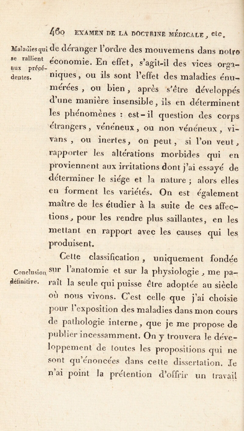 Maladies qui de déranger l’ordre des mouvemens dans noir© se rallient économie. En effet, s’agit-il des vices orffa- eux précé- „ J c dente?. niques, ou ils sont l’effet des maladies énu- met e es , ou bien, apres s’étre développes dune maniéré insensible, ils en déterminent les phenomenes : est-il question des corps etrangers , vénéneux, ou non vénéneux , vi~ vans , ou inertes, on peut, si l’on veut, rapporter les alte'rations morbides qui en proviennent aux irritations dont j’ai essaye de déterminer le siège et la nature ; alors elles en forment les varie'lës. On est egalement maître de les étudier à la suite de ces affec- tions, pour les rendre plus saillantes, en les mettant en rapport avec les causes qui les produisent. Cette classification , uniquement fondée Conclusion sur 1 anatomie et sur la physiologie , me pa- définitive, raît la seule qui puisse être adoptée au siècle où nous vivons. C’est celle que j’ai choisie pour I exposition des maladies dans mon cours de pathologie interne, que je me propose de publier incessamment. On y trouvera le déve- loppement de toutes les propositions qui ne sont qu’énoncées dans cette dissertation. Je n’ai point la prétention d’offrir un travail