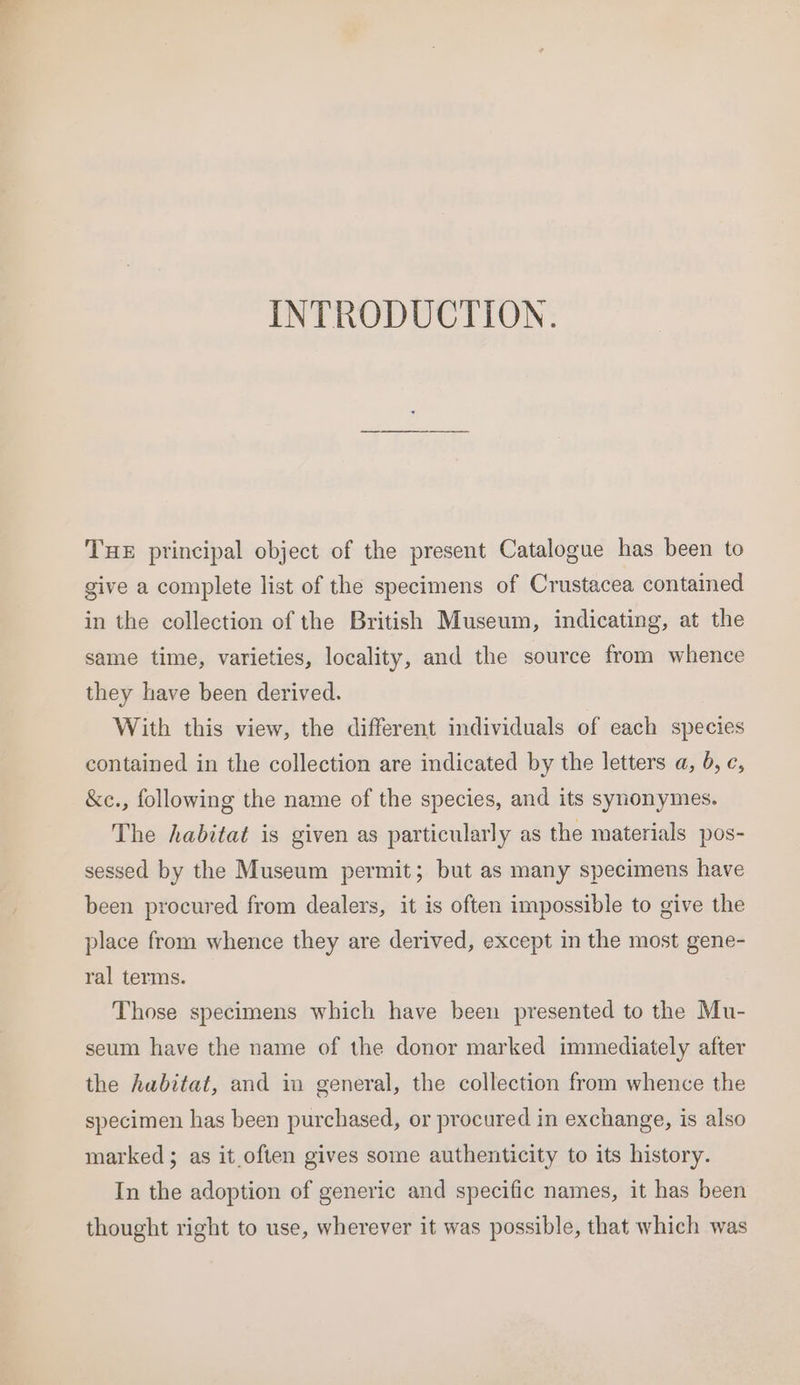 INTRODUCTION. THE principal object of the present Catalogue has been to give a complete list of the specimens of Crustacea contained in the collection of the British Museum, indicating, at the same time, varieties, locality, and the source from whence they have been derived. With this view, the different individuals of each species contained in the collection are indicated by the letters a, 6, c, &amp;e., following the name of the species, and its synonymes. The habitat is given as particularly as the materials pos- sessed by the Museum permit; but as many specimens have been procured from dealers, it is often impossible to give the place from whence they are derived, except in the most gene- ral terms. Those specimens which have been presented to the Mu- seum have the name of the donor marked immediately after the habitat, and in general, the collection from whence the specimen has been purchased, or procured in exchange, is also marked ; as it.often gives some authenticity to its history. In the adoption of generic and specific names, it has been thought right to use, wherever it was possible, that which was