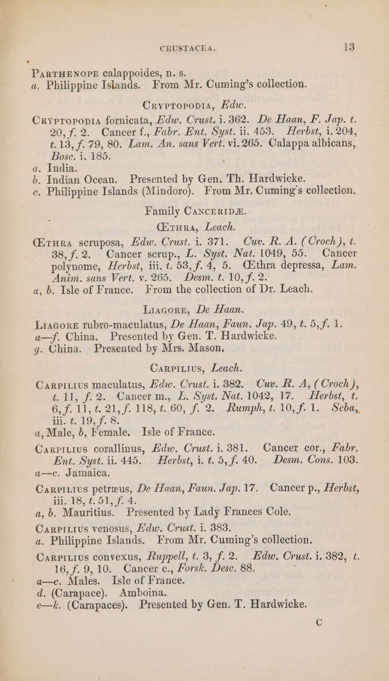 PaRTHENOPE calappoides, n. s. a, Philippine Islands. From Mr. Cuming’s collection. Cryptopopia, Edw. Crypropopia fornicata, Hdw. Crust. i. 362. De Haan, F. Jap. t. 20, f.2. Cancer f., Fabr. Ent. Syst. ii. 453. Herbst, i. 204, t.13, f.. 79, 80. Lam. An. sans Vert. vi. 265. Calappa albicans, Bose. i. 185. a. India. b. Indian Ocean. Presented by Gen. Th. Hardwicke. c. Philippine Islands (Mindoro). From Mr. Cuming’s collection. Family CancERIDE. (irra, Leach. (ErHera scruposa, Edw. Crust. i. 371. Cuv. R. A. (Croch), t. 38, f.2. Cancer scrup., L. Syst. Nat. 1049, 55. Cancer polynome, Herbst, iii. t. 53, f.4, 5. Cithra depressa, Lam. Anim. sans Vert. v. 265. Desm. t. 10, f. 2. a, b. Isle of France. From the collection of Dr. Leach. Liacore, De Haan. Liacore rubro-maculatus, De Haan, Faun. Jap. 49, t. 5, f. 1. a—f. China. Presented by Gen. T. Hardwicke. g. China. Presented by Mrs. Mason, Carpiuius, Leach. Carpitivs maculatus, Wdw. Crust. i. 382. Cuv. R. A, (Croch), t.11, f.2. Cancerm., L. Syst. Nat. 1042, 17. Herbst, t. 6, f. 11, t. 21, f. 118, ¢. 60, f. 2. Rumph, t. 10, f.1. Seba,. iii. t. 19, f. 8. , a, Male, 6, Female. Isle of France. Carpitius corallinus, Hdw. Crust. i. 381. Cancer cor., abr. Ent. Syst. ii. 445. Herbst, i. t. 5, f. 40. Desm. Cons. 108. a—c. Jamaica. Carpitius petreus, De Haan, Faun. Jap.17. Cancer p., Herbst, iii. 18, ¢.51, f. 4. a,b. Mauritius. Presented by Lady Frances Cole. Carpitius venosus, Hdw. Crust. i. 383. a. Philippine Islands. From Mr. Cuming’s collection. Carpitius convexus, Ruppell, t. 3, f.2. Edw. Crust. i. 382, ¢. 16, f. 9,10. Cancer c., Porsk. Desc. 88. a—c. Males. Isle of France. d. (Carapace). Amboina.