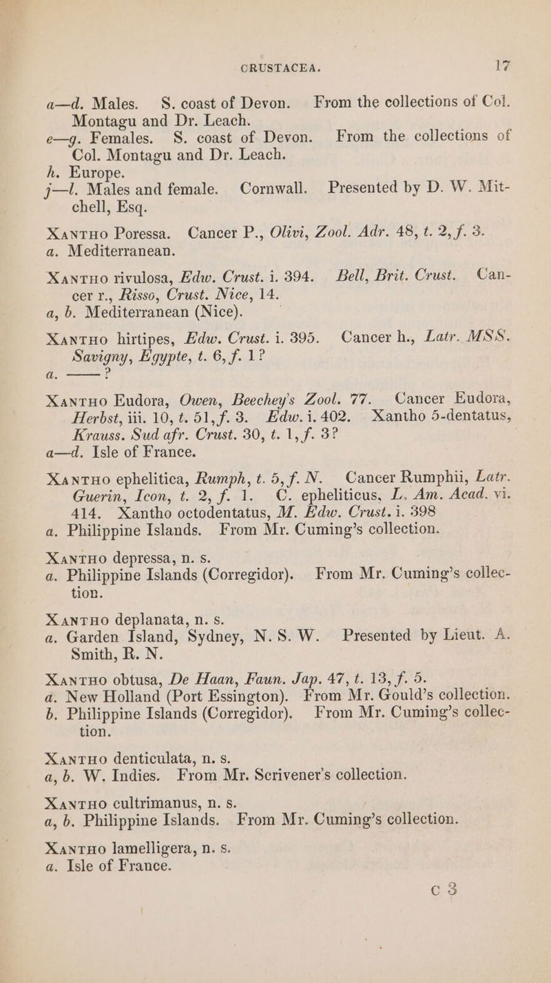 a—d. Males. S. coast of Devon. From the collections of Col. Montagu and Dr. Leach. e—g. Females. S. coast of Devon. From the collections of Col. Montagu and Dr. Leach. h. Europe. j—l. Males and female. Cornwall. Presented by D. W. Mit- chell, Esq. Xantuo Poressa. Cancer P., Olivi, Zool. Adr. 48, t. 2, f. 3. a. Mediterranean. Xanruo rivulosa, Edw. Crust. i. 394. Bell, Brit. Crust. Can- cer r., Risso, Crust. Nice, 14. a, b. Mediterranean (Nice). Xantuo hirtipes, Edw. Crust. i. 395. Cancer h., Lair. MSS. Savigny, Egypte, t. 6, f. 1? P a. XantHo Eudora, Owen, Beechey’s Zool. 77. Cancer Eudora, Herbst, iii. 10, t. 51, f.3. Edw.i.402. Xantho 5-dentatus, Krauss. Sud afr. Crust. 30, t. 1, f. 3? a—d. Isle of France. XanrTHO ephelitica, Rumph, t.5,f.N. Cancer Rumphii, Latr. Guerin, Icon, t. 2, f. 1. C. epheliticus, L. Am. Acad. vi. 414. Xantho octodentatus, M. Edw. Crust. i. 398 a. Philippine Islands. From Mr. Cuming’s collection. XANTHO depressa, D. s. a. Philippine Islands (Corregidor). From Mr, Cuming’s collec- tion. XanTHo deplanata, n. s. a. Garden Island, Sydney, N.S. W. Presented by Lieut. A. Smith, R. N. XantuHo obtusa, De Haan, Faun. Jap. 47, t. 13, f. 5. a. New Holland (Port Essington). From Mr. Gould’s collection. b. Philippine Islands (Corregidor). From Mr. Cuming’s collec- tion. XANTHO denticulata, n. s. a,b. W. Indies. From Mr. Scrivener’s collection. XANTHO cultrimanus, 0. s. a, b. Philippine Islands. From Mr. Cuming’s collection. Xanrtuo lamelligera, n. s. a. Isle of France.