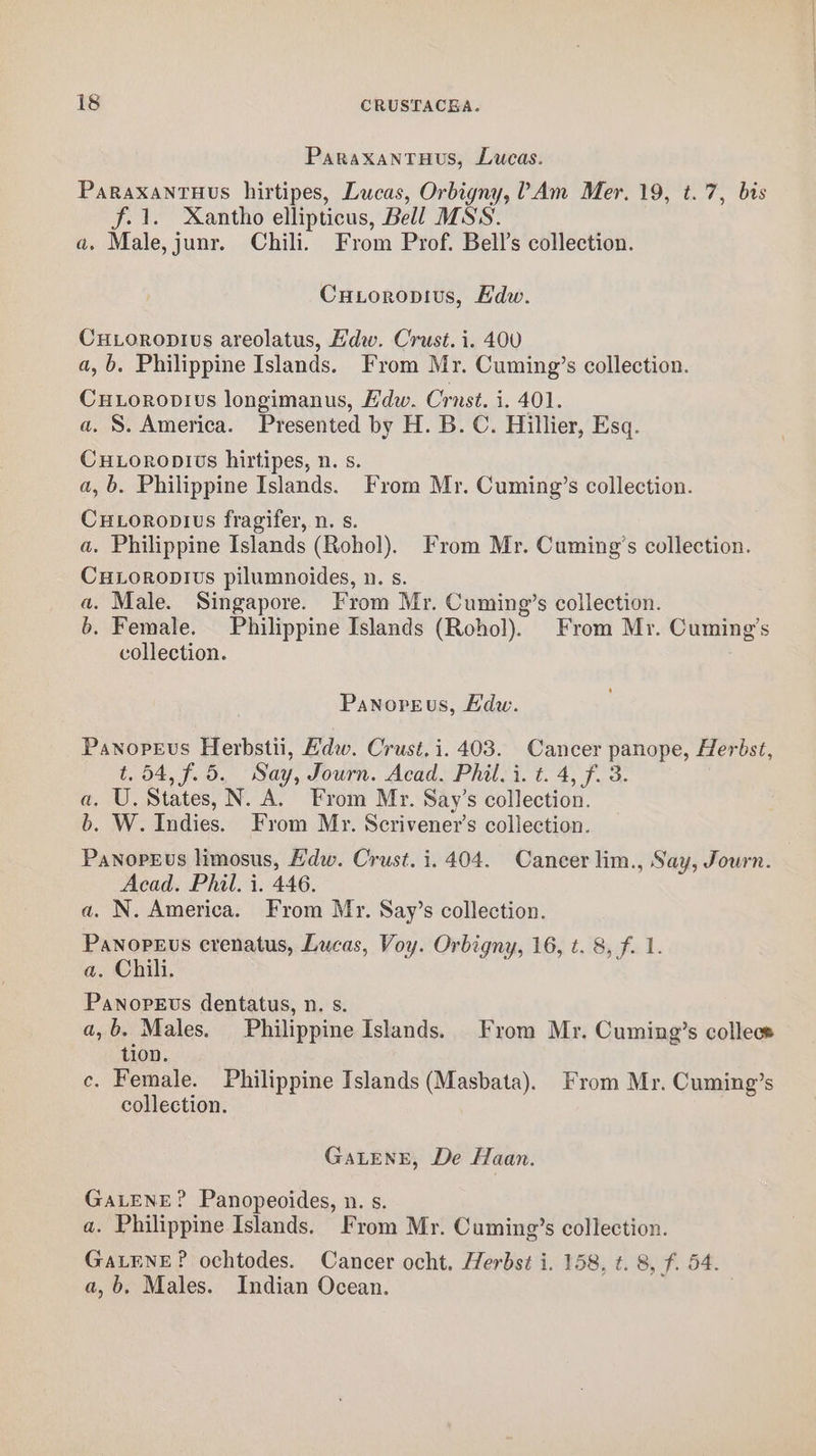 Paraxantuus, Lucas. PaRaxaNTHUvs hirtipes, Lucas, Orbigny, ?Am Mer. 19, t.7, bis f. 1. Xantho ellipticus, Bell MSS. a. Male, junr. Chili. From Prof. Bell’s collection. Cuioropius, Edw. Cuxoropius areolatus, Edw. Crust. i. 400 a,b. Philippine Islands. From Mr. Cuming’s collection. CuLoropvius longimanus, Hdw. Crnst. i. 401. a. S. America. Presented by H. B. C. Hillier, Esq. Cuxoropivts hirtipes, n. s. a, b. Philippine Islands. From Mr. Cuming’s collection. CuLoropius fragifer, n. s. a. Philippine Islands (Rohol). From Mr. Cuming’s collection. CuLoropius pilumnoides, n. s. a. Male. Singapore. From Mr. Cuming’s collection. b. Female. Philippine Islands (Rohol). From Mr. Cuming’s collection. Panopeus, Edw. Panopeus Herbstii, Hdw. Crust,i. 403. Cancer panope, Herbst, t. 54, f.5. Say, Journ. Acad. Phil, i. t. 4, f. 3. a. U. States, N. A. From Mr. Say’s collection. b. W. Indies. From Mr. Scrivener’s collection. Panopeus limosus, Edw. Crust. i. 404. Cancer lim., Say, Journ. Acad. Phil. i. 446. a. N. America. From Mr. Say’s collection. Panopeus crenatus, Lucas, Voy. Orbigny, 16, t. 8, f. 1. a. Chili. Panopevus dentatus, n. s. a,b. Males. Philippine Islands. From Mr. Cuming’s collece tion. ce. Female. Philippine Islands (Masbata). From Mr. Cuming’s collection. GaALENE, De Haan. GALENE? Panopeoides, n. s. a. Philippine Islands. From Mr. Cuming’s collection. GaLENE? ochtodes. Cancer ocht. Herbst i. 158, t. 8, f. 54. a,b, Males. Indian Ocean.