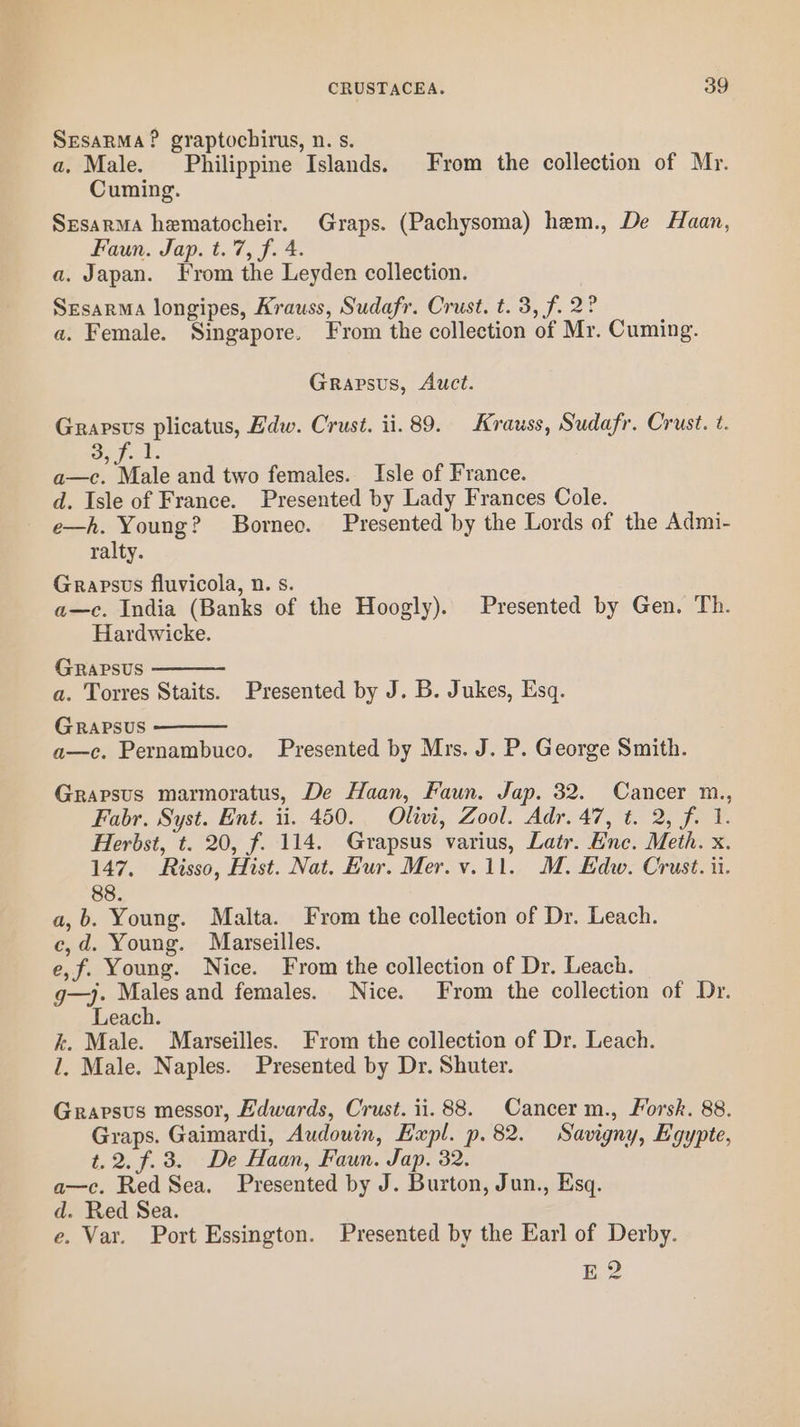 SEsaRMA? graptochirus, n. s. a. Male. Philippine Islands. From the collection of Mr. Cuming. Srsarma hematocheir. Graps. (Pachysoma) hem., De Haan, Faun. Jap. t. 7, f. 4. a. Japan. From the Leyden collection. Srsarma longipes, Krauss, Sudafr. Crust. t. 3, f. 2° a. Female. Singapore. From the collection of Mr. Cuming. Grapsus, Auct. Grapsus plicatus, Hdw. Crust. ii. 89. Krauss, Sudafr. Crust. t. 3) foul a—c. Male and two females. Isle of France. d. Isle of France. Presented by Lady Frances Cole. e—h. Young? Borneo. Presented by the Lords of the Admi- ralty. Grapsus fluvicola, n. s. a—c. India (Banks of the Hoogly). Presented by Gen. Th. Hardwicke. Grapsus a. Torres Staits. Presented by J. B. Jukes, Esq. GRApPsuS a—c. Pernambuco. Presented by Mrs. J. P. George Smith. Grapsus marmoratus, De Haan, Faun. Jap. 32. Cancer m., Fabr. Syst. Ent. ii. 450. Olivi, Zool. Adr. 47, t. 2, f. 1. Herbst, t. 20, f. 114. Grapsus varius, Latr. Enc. Meth. x. 147. Risso, Hist. Nat. Hur. Mer. v.11. M. Edw. Crust. ii. 88. a,b. Young. Malta. From the collection of Dr. Leach. c,d. Young. Marseilles. e,f. Young. Nice. From the collection of Dr. Leach. g—)j. Males and females. Nice. From the collection of Dr. Leach. k. Male. Marseilles. From the collection of Dr. Leach. 1. Male. Naples. Presented by Dr. Shuter. Grapsus messor, Edwards, Crust. ii. 88. Cancer m., Forsk. 88. Graps. Gaimardi, Audouin, Expl. p.82. Savigny, Egypte, t, 2. f. 3. De Haan, Faun. Jap. 32. ei a—c. Red Sea. Presented by J. Burton, Jun., Esq. d. Red Sea. e. Var. Port Essington. Presented by the Earl of Derby. E 2?