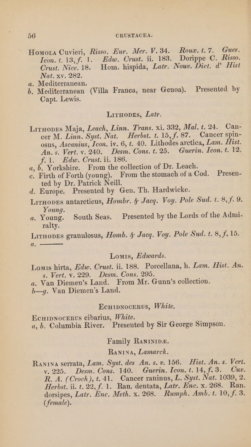 Homota Cuvieri, Risso. Eur. Mer. V.34. Roum. t. 7. Guer. Icon. t. 13, f. 1. Edw. Crust. ii. 183. Dorippe C. Risso. Crust. Nice. 18. Hom. hispida, Latr. Nouv. Dict. d Hist Nat. xv. 282. a. Mediterranean. b. Mediterranean (Villa Franca, near Genoa). Presented by Capt. Lewis. LirHopes, Latr. LirHopes Maja, Leach, Linn. Trans. xi. 332, Mal. t. 24. Can- cer M. Linn. Syst. Nat. Herbst. t. 15, f. 87. Cancer spin-~ osus, Ascanius, Icon. iv. 6, t. 40. Lithodes arctica, Lam. Hist. An. s. Vert. v. 240. Desm. Cons. t. 25. Guerin. Icon. t. 12. f.l. Edw. Crust. ii. 186. a,b. Yorkshire. From the collection of Dr. Leach. c. Firth of Forth (young). From the stomach of a Cod. Presen- ted by Dr. Patrick Neill. d. Europe. Presented by Gen. Th. Hardwicke. LirHopss antarcticus, Hombr. &amp; Jacq. Voy. Pole Sud. t. 8,f. 9. Young. o. Young. South Seas. Presented by the Lords of the Admi- ralty. Litnopes granulosus, Homb. § Jacq. Voy. Pole Sud. t. 8, f. 15. a. Lomis, Edwards. Lomis hirta, Edw. Crust. ii. 188. Porcellana, h. Lam. Hist. An. s. Vert. v. 229. Desm. Cons. 295. a. Van Diemen’s Land. From Mr. Gunn’s collection. b—g. Van Diemen’s Land. Ecutpnocerus, White. Ecurpnocerts cibarius, White. a, b. Columbia River. Presented by Sir George Simpson. Family Ranrinipz. Ranina, Lamarck. Ranrna serrata, Lam. Syst. des An. s.v. 156. Hist. An. s. Vert. vy. 225. Desm. Cons. 140. Guerin. Icon. t.14, f.3. Cuv. R. A. (Croch), t. 41. Cancer raninus, L. Syst. Nat. 1039, 2. Herbst. ii. t. 22, f. 1. Ran. dentata, Latr. Enc. x. 268. Ran. dorsipes, Latr. Hine. Meth. x. 268. Rumph. Amb. t. 10, f. 3. (female).