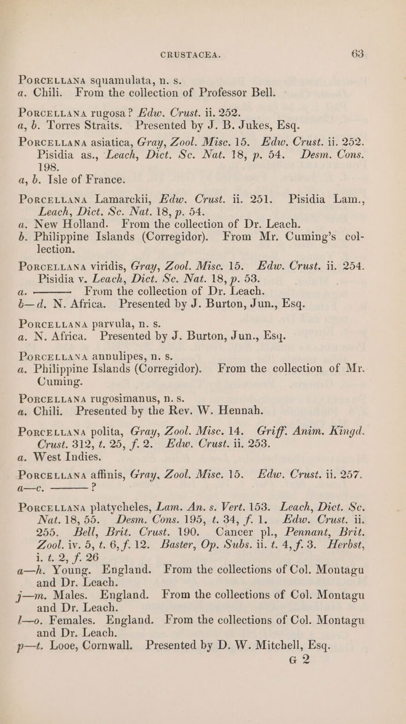 PoRCELLANA squamulata, n. s. a. Chili. From the collection of Professor Bell. PorceLLana rugosa? Edw. Crust. ii. 252. a, b. Torres Straits. Presented by J. B. Jukes, Esq. PorcE.iana asiatica, Gray, Zool. Mise. 15. Edw. Crust. ii. 252. Pisidia as., Leach, Dict. Sc. Nat. 18, p. 54. Desm. Cons. 198. a, 6. Isle of France. PorceLtana Lamarckii, Edw. Crust. ii. 251. Pisidia Lam., Leach, Dict. Se. Nat. 18, p. 54. a. New Holland. From the collection of Dr. Leach. 6. Philippine Islands (Corregidor). From Mr. Cuming’s col- lection. PorcELLana viridis, Gray, Zool. Misc. 15. Edw. Crust. ii. 254. Pisidia v. Leach, Dict. Sc. Nat. 18, p. 53. From the collection of Dr. Leach. a, N. Africa. Presented by J. Burton, Jun., Esq. PoRcELLANA parvula, n. s. a, N. Africa. Presented by J. Burton, Jun., Esy. PorcELLANA annulipes, n. s. a. Philippine Islands (Corregidor). From the collection of Mr. Cuming. PoRCELLANA rugosimanus, nN. s. a. Chili. Presented by the Rev. W. Hennah. PorcELLANA polita, Gray, Zool. Misc. 14. Griff. Anim. Kingd. Crust. 312, t. 25, f.2. Edw. Crust. ii, 253. a. West Indies. Porceuana affinis, Gray, Zool. Mise. 15. Edw. Crust. ii. 257. a—c. P PorceE.tana platycheles, Lam. An. s. Vert. 153. Leach, Dict. Sc. Nat. 18,55. Desm. Cons. 195, t. 34, f.1. Edw. Crust. ii. 255. Bell, Brit. Crust. 190. Cancer pl., Pennant, Brit. Zool. iv. 5, t. 6, f.12. Baster, Op. Subs. ii. t. 4, f. 3. Herbst, i. t. 2, f. 26 a—h. Young. England. From the collections of Col. Montagu and Dr. Leach. j—m. Males. England. Fyrom the collections of Col. Montagu and Dr. Leach. J—o. Females. England. From the collections of Col. Montagu and Dr. Leach. p—t. Looe, Cornwall. Presented by D. W. Mitchell, Esq. G 2