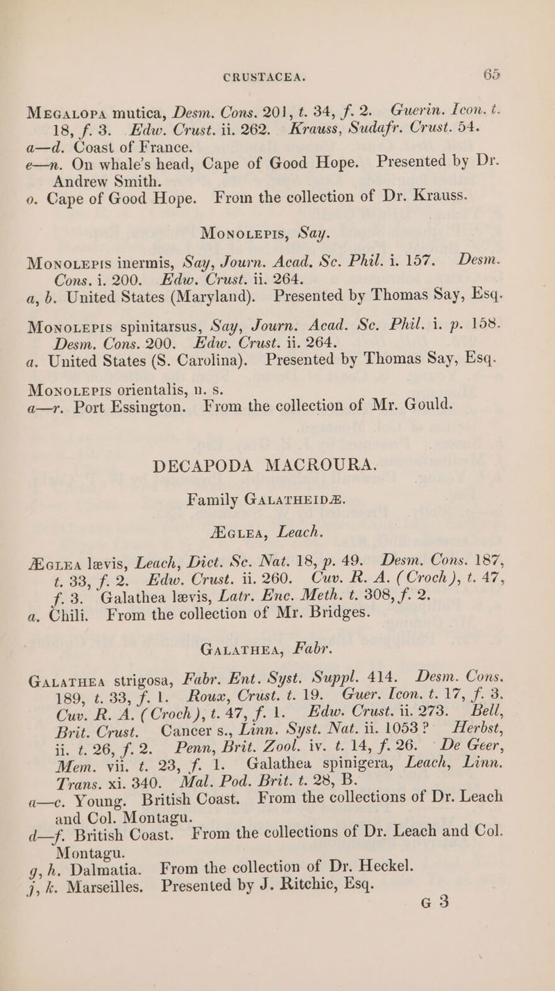 Mecatopa mutica, Desm. Cons. 201, t. 34, f. 2. Guerin. Icon. t. 18, f.3. Edw. Crust. ii. 262. Krauss, Sudafr. Crust. 54. a—d. Coast of France. e—n. On whale’s head, Cape of Good Hope. Presented by Dr. Andrew Smith. o. Cape of Good Hope. From the collection of Dr. Krauss. Monoteris, Say. Monouepis inermis, Say, Journ. Acad, Sc. Phil. i. 157. Desm. Cons. i. 200. Edw. Crust. ii. 264. a, b. United States (Maryland). Presented by Thomas Say, Esq. Mowno.epis spinitarsus, Say, Journ. Acad. Sc. Phil. i. p. 158. Desm. Cons. 200. Edw. Crust. ii. 264. a. United States (S. Carolina). Presented by Thomas Say, Esq. Mono .epis orientalis, n. s. a—r. Port Essington. From the collection of Mr. Gould. DECAPODA MACROURA. Family GALATHEIDE. Acie, Leach. EatxEa levis, Leach, Dict. Se. Nat. 18, p. 49. Desm. Cons. 187, t. 33, f.2. Edw. Crust. ii. 260. Cuv. R. A. (Croch ), t. 47, f.3. Galathea levis, Latr. Enc. Meth. t. 308, f. 2. a. Chili. From the collection of Mr. Bridges. GaLaTHEA, Fabr. Gataruea strigosa, Fabr. Ent. Syst. Suppl. 414. Desm. Cons. 189, t. 33, f.1. Roux, Crust. t.19. Guer. Icon. t. 17, 7.3. Cuv. R. A. (Croch), t.47, f. 1. Edw. Crust. 11. 273. Bell, Brit. Crust. Cancer s., Linn. Syst. Nat. ii. 1053? — Herbst, ii. t. 26, f.2. Penn, Brit. Zool. iv. t. 14, f. 26. De Geer, Mem. vii. t. 23, f. 1. Galathea spinigera, Leach, Linn. Trans. xi. 340. Mal. Pod. Brit. t. 28, B. a—c. Young. British Coast. From the collections of Dr. Leach and Col. Montagu. d—f. British Coast. From the collections of Dr. Leach and Col. Montagu. g,h. Dalmatia. From the collection of Dr. Heckel. j, k. Marseilles. Presented by J. Ritchic, Esq. G3