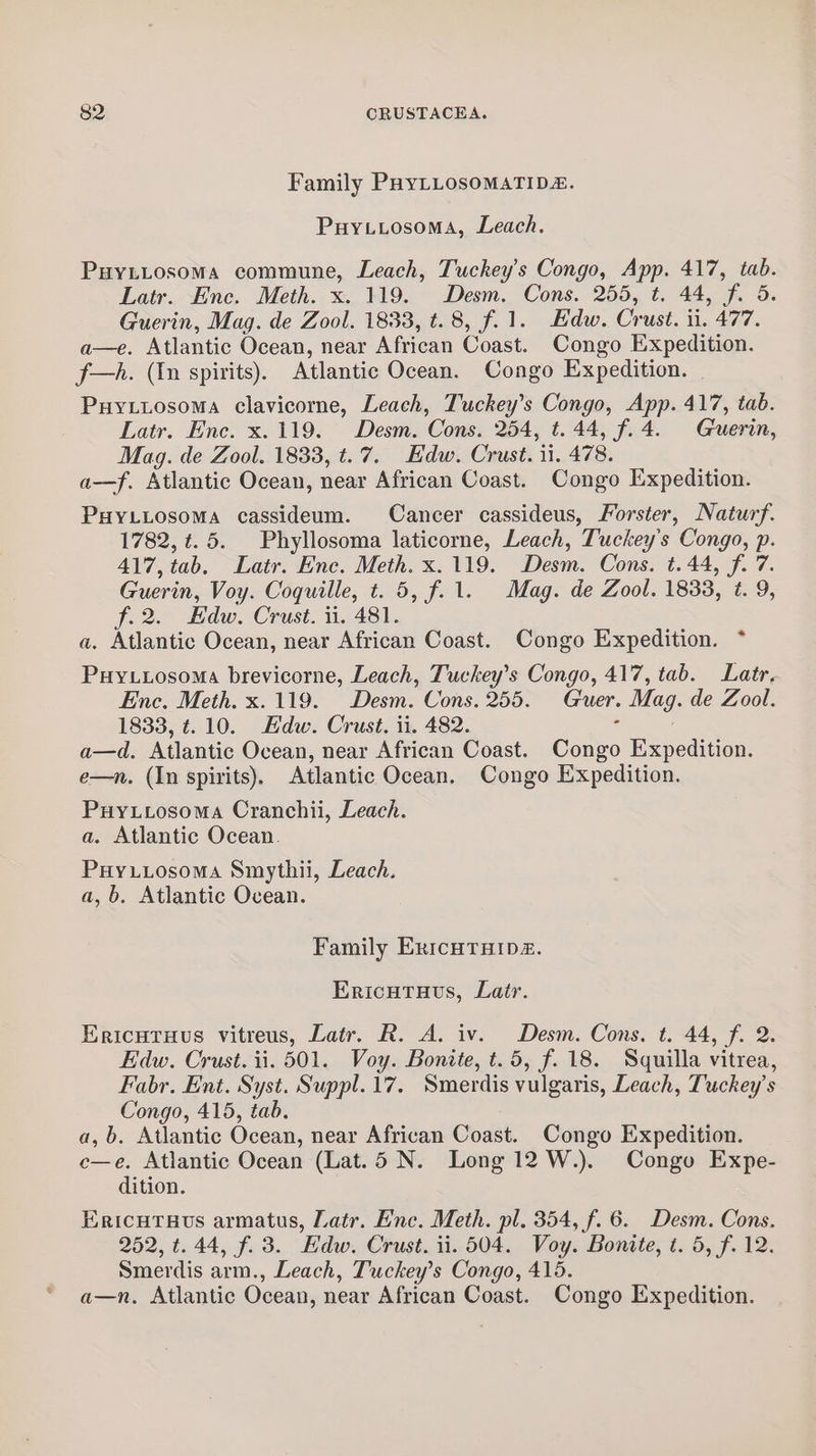 Family PHYLLOsOMATIDE. Puytyosoma, Leach. Puytiosoma commune, Leach, Tuckey’s Congo, App. 417, tab. Latr. Enc. Meth. x. 119. Desm. Cons. 255, t. 44, f. 5. Guerin, Mag. de Zool. 1833, t. 8, f.1. Edw. Crust. ii. 477. a—e. Atlantic Ocean, near African Coast. Congo Expedition. f—A. (In spirits). Atlantic Ocean. Congo Expedition. Puyttosoma clavicorne, Leach, Tuckey’s Congo, App. 417, tab. Latr. Enc. x. 119. Desm. Cons. 254, t. 44, f.4. Guerin, Mag. de Zool. 1833, t.7. Edw. Crust. 11. 478. a-—f. Atlantic Ocean, near African Coast. Congo Expedition. PHYLLOSoMA cassideum. Cancer cassideus, Forster, Naturf. 1782, ¢.5. Phyllosoma laticorne, Leach, Tuckey’s Congo, p. 417, tab. Latr. Enc. Meth. x.119. Desm. Cons. t. 44, f. 7. Guerin, Voy. Coquille, t. 5, f.1. Mag. de Zool. 1833, t. 9, f.2. Edw. Crust. ii. 481. a. Atlantic Ocean, near African Coast. Congo Expedition. Puy.uosoma brevicorne, Leach, Tuckey’s Congo, 417, tab. Latr, Enc. Meth. x.119. Desm. Cons. 255. Guer. Mag. de Zool. 1833, t. 10. Kdw. Crust. ii. 482. ‘ a—d. Atlantic Ocean, near African Coast. Congo Expedition. e—n. (In spirits), Atlantic Ocean. Congo Expedition. Puyxttosoma Cranchii, Leach. a. Atlantic Ocean. Puyuiosoma Smythii, Leach. a, b. Atlantic Ovean. Family ExicHTHIpD. Ericutats, Latr. Ericutruus vitreus, Latr. R. A. iv. Desm. Cons. t. 44, f. 2. Edw. Crust. ii. 501. Voy. Bonite, t.5, f. 18. Squilla vitrea, Fabr. Ent. Syst. Suppl.17. Smerdis vulgaris, Leach, Tuckey’s Congo, 415, tab. a, b. Atlantic Ocean, near African Coast. Congo Expedition. c—e. Atlantic Ocean (Lat.5 N. Long 12 W.). Congo Expe- dition. EricuTavus armatus, Latr. Enc. Meth. pl. 354, f. 6. Desm. Cons. 252, ¢.44, f. 3. Hdw. Crust. ii. 504. Voy. Bonite, t. 5, f. 12. Smerdis arm., Leach, Tuckey’s Congo, 415. a—n. Atlantic Ocean, near African Coast. Congo Expedition.