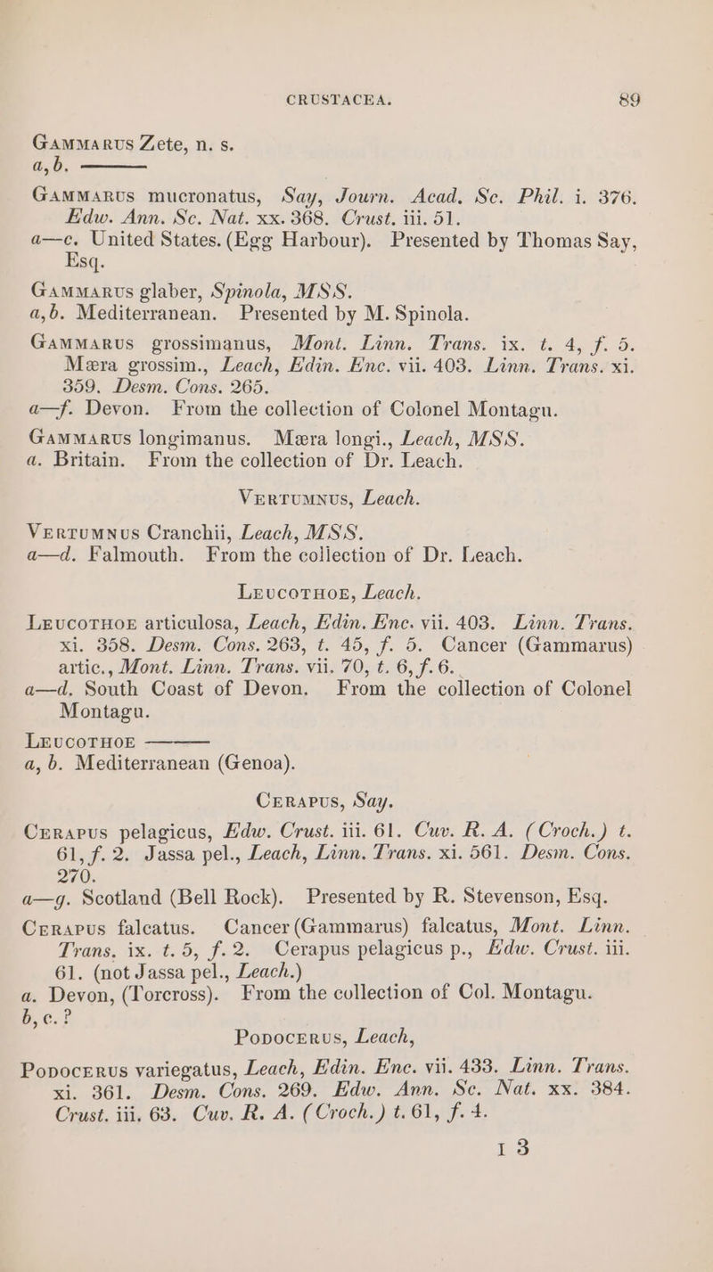 CRUSTACEA. 8&amp;9 Gammarus Zete, n. s. a,b. GAMMaARus mucronatus, Say, Journ. Acad. Sc. Phil. i. 376. Edw. Ann. Sc. Nat. xx. 368. Crust. iii. 51. a—c. United States.(Egg Harbour). Presented by Thomas Say, Esq. Gammarvts glaber, Spinola, MSS. a,b. Mediterranean. Presented by M. Spinola. Gammarus grossimanus, Mont. Linn. Trans. ix. t. 4, Fe Os Mera grossim., Leach, Edin. Ene. vii. 403. Linn. Trans. xi. 359, Desm. Cons. 265. a—f. Devon. From the collection of Colonel Montagu. Gammarus longimanus. Mera longi., Leach, MSS. a. Britain. From the collection of Dr. Leach. Vertumnus, Leach. VertumNus Cranchii, Leach, MSS. a—d. Falmouth. From the collection of Dr. Leach. LevucotHog, Leach. LEvucoTHoE articulosa, Leach, Edin. Ene. vii. 403. Linn. Trans. xi. 358. Desm. Cons. 263, t. 45, f. 5. Cancer (Gammarus) artic., Mont. Linn. Trans. vii. 70, t. 6, f. 6. a—d, South Coast of Devon. From the collection of Colonel Montagu. LEvuCOTHOE a, b. Mediterranean (Genoa). Crerapus, Say. Crerapus pelagicus, Hdw. Crust. iii. 61. Cuv. R. A. (Croch.) t. 61, f. 2. Jassa pel., Leach, Linn. Trans. xi. 561. Desm. Cons. 270. a—g. Scotland (Bell Rock). Presented by R. Stevenson, Esq. Cerapus falcatus. Cancer(Gammarus) falcatus, Mont. Linn. Trans, ix. t.5, f.2. Cerapus pelagicus p., Hdw. Crust. iii. 61. (not Jassa pel., Leach.) a. Devon, (Torcross). From the collection of Col. Montagu. b,c. ? Popocerus, Leach, Popocerus variegatus, Leach, Edin. Ene. vii. 433. Linn. Trans. xi. 361. Desm. Cons. 269. Edw. Ann. Sc. Nat. xx. 384. Crust. iii. 68. Cuv. R. A. (Croch.) t.61, f. 4. 13