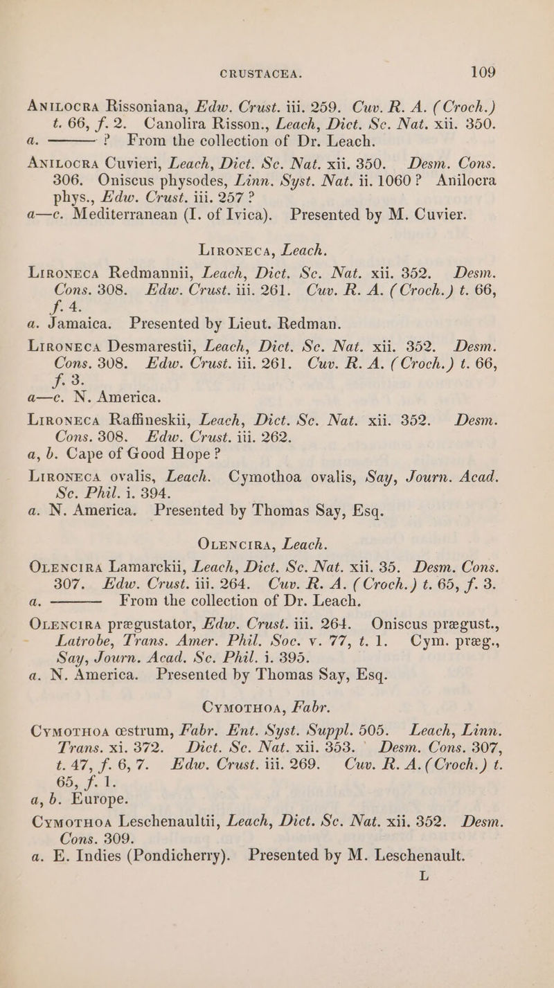 Anitocra Rissoniana, E'dw. Crust. iii. 259. Cuv. R. A. (Croch.) t. 66, f.2. Canolira Risson., Leach, Dict. Se. Nat. xii. 350. ~P From the collection of Dr. Leach. AniLocra Cuvieri, Leach, Dict. Sc. Nat. xii. 350. Desm. Cons. 306. Oniscus physodes, Linn. Syst. Nat. ii. 1060? Anilocra phys., Edw. Crust. iii. 257 ? a—c. Mediterranean (I. of Ivica). Presented by M. Cuvier. a. Lironeca, Leach. Lironeca Redmannii, Leach, Dict. Sc. Nat. xii. 352. Desm. Cons. 308. Edw. Crust. iii. 261. Cuv. R. A. (Croch.) t. 66, f. 4. a. Jamaica. Presented by Lieut. Redman. Lrroneca Desmarestii, Leach, Dict. Sc. Nat. xii. 352. Desm. Cons. 308. Edw. Crust. iii. 261. Cuv. R. A. (Croch.) t. 66, f° 3. a—c. N. America. Lironeca Raffineskii, Leach, Dict. Sc. Nat. xii. 352. Desm. Cons. 308. Edw. Crust. iti. 262. a, b. Cape of Good Hope? Lironeca ovalis, Leach. Cymothoa ovalis, Say, Journ. Acad. Se. Phil. i. 394. a. N. America. Presented by Thomas Say, Esq. OLENcrIRA, Leach. OxvenciRA Lamarckii, Leach, Dict. Sc. Nat. xii. 35. Desm. Cons. 307. Edw. Crust. iii. 264. Cuv. R. A. (Croch.) t. 65, f. 3. From the collection of Dr. Leach. OLENcIRA pregustator, Hdw. Crust. iil. 264. Oniscus pregust., = Lairobe,-Trans. Amer” Phu. Soel v.77, t. 1. Cym. preps Say, Journ. Acad. Se. Phil. 1. 395. a. N. America. Presented by Thomas Say, Esq. a. Cymotuoa, Fabr. Cymornoa estrum, Fabr. Ent. Syst. Suppl. 505. Leach, Linn. Trans. xi. 372. Dict. Sc. Nat. xii. 353. ' Desm. Cons. 307, t.47, f.6,7. Edw. Crust. iii. 269. Cuv. R. A.(Croch.) t. 65, f. 1. a, b. Europe. Cymoruoa Leschenaultii, Leach, Dict. Sc. Nat. xii. 352. Desm. Cons. 309. a. E. Indies (Pondicherry). Presented by M. Leschenault. L