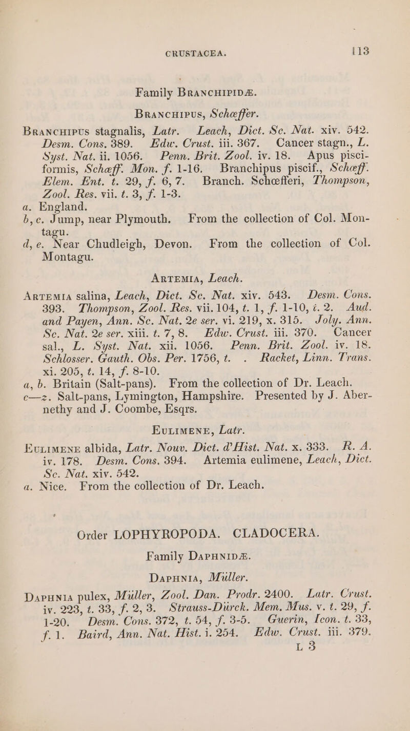 Family BrancHIPIDA. Brancuipus, Scheffer. Brancurpts stagnalis, Latr. Leach, Dict. Se. Nat. xiv. 542. Desm. Cons. 389. Edw. Crust. iii. 367. Cancer stagn., L. Syst. Nat. ii. 1056. Penn. Brit. Zool. iv.18. Apus pisci- formis, Scheff. Mon. f. 1-16. Branchipus piscif., Scheff. Elem. Ent. t. 29, f. 6,7. Branch. Scheefferi, Thompson, Zool. Res. vii. t. 3, f. 1-3. a. England. b,c. Jump, near Plymouth. From the collection of Col. Mon- tagu. d,e. Near Chudleigh, Devon. From the collection of Col. Montagu. Artemia, Leach. Arvremia salina, Leach, Dict. Sc. Nat. xiv. 543. Desm. Cons. 393. Thompson, Zool. Res. vii. 104, t. 1, f. 1-10, ¢.2. Aud. and Payen, Ann. Sc. Nat. 2e ser. vi. 219, x. 315. Joly. Ann. Sc. Nat. 2e ser. xiii. t.. 7,8. Edw. Crust. iii. 370. Cancer sal., L. Syst. Nat. xii. 1056. Penn. Brit. Zool. iv, 18. Schlosser. Gauth. Obs. Per. 1756, t. . Racket, Linn. Trans. xi. 205, t. 14, f, 8-10. a, b. Britain (Salt-pans). From the collection of Dr. Leach. c—z. Salt-pans, Lymington, Hampshire. Presented by J. Aber- nethy and J. Coombe, Esqrs. Evuiimeng, Lair. Eviimene albida, Latr. Nouv. Dict. d Hist. Nat. x. 333. R. A. iv. 178. Desm. Cons. 394. Artemia eulimene, Leach, Dict. Sc. Nat. xiv. 542. a. Nice. From the collection of Dr. Leach. Order LOPHYROPODA. CLADOCERA. Family DapHNip&amp;. Dapunia, Muller. Dapunia pulex, Muller, Zool. Dan. Prodr. 2400. Latr. Crust. iv. 223, t. 33, f. 2,3. Strauss-Durck. Mem. Mus. v. t. 29, f. 1-20. Desm. Cons. 372, t. 54, f. 3-5. Guerin, Icon. t. 33, f.1. Baird, Ann. Nat. Hist. 1. 254. Edw. Crust. iii. 379. L3