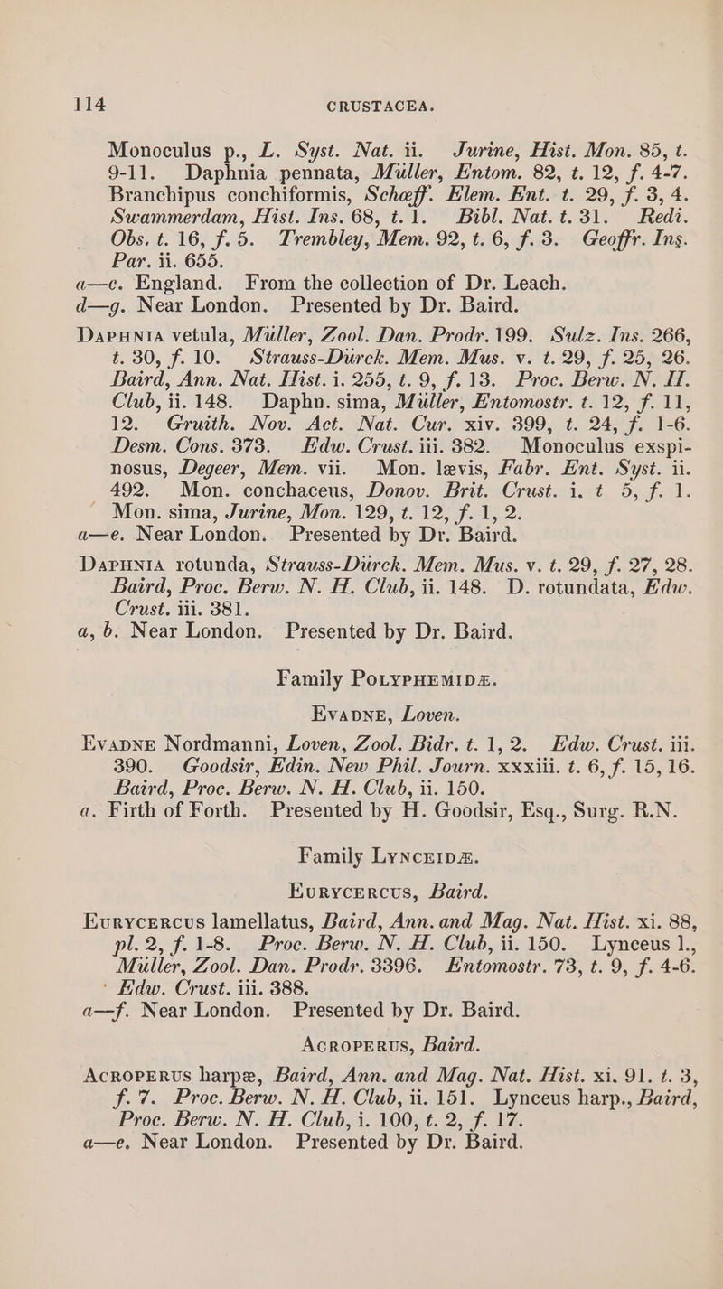 Monoculus p., L. Syst. Nat. i. Jurine, Hist. Mon. 835, t. 9-11. Daphnia pennata, Muller, Entom. 82, t. 12, f. 4-7. Branchipus conchiformis, Scheff. Elem. Ent. t. 29, f. 3, 4. Swammerdam, Hist. Ins. 68, t.1. Bibl. Nat.t.31. Redt. Obs. t. 16, f.5. Trembley, Mem. 92, t. 6, f. 3. Geoffr. Ins. Par. ii. 655. a—c. England. From the collection of Dr. Leach. d—g. Near London. Presented by Dr. Baird. Dapanta vetula, Muller, Zool. Dan. Prodr.199. Sulz. Ins. 266, t. 30, f.10. Strauss-Durck. Mem. Mus. v. t. 29, f. 25, 26. Baird, Ann. Nat. Hist. i. 255, t. 9, f. 13. Proc. Berw. N. #1. Club, ii. 148. Daphn. sima, Muller, Entomostr. t. 12, f. 11, 12. Gruith. Nov. Act. Nat. Cur. xiv. 399, t. 24, f. 1-6. Desm. Cons. 373. Edw. Crust. iii. 382. | Monoculus exspi- nosus, Degeer, Mem. vii. Mon. levis, Fabr. Hnt. Syst. ii. 492. Mon. conchaceus, Donov. Brit. Crust. i. t 5, f. 1. Mon. sima, Jurine, Mon. 129, t. 12, f. 1, 2. a—e. Near London. Presented by Dr. Baird. Dapunia rotunda, Strauss-Durck. Mem. Mus. v. t. 29, f. 27, 28. Baird, Proc. Berw. N. H. Club, ii. 148. D. rotundata, Edw. Crust. iii. 381. a,b. Near London. Presented by Dr. Baird. Family PoLypHEMIDE. EvavneE, Loven. EvapNnE Nordmanni, Loven, Zool. Bidr. t. 1,2. Hdw. Crust. iii. 390. Goodsir, Edin. New Phil. Journ. xxxiii. t. 6, f. 15, 16. Baird, Proc. Berw. N. H. Club, ii. 150. a. Firth of Forth. Presented by H. Goodsir, Esq., Surg. R.N. Family Lyncrip&amp;. Evurycercus, Baird. Evurycercus lamellatus, Baird, Ann. and Mag. Nat. Hist. xi. 88, pl. 2, f. 1-8. Proc. Berw. N. H. Club, ii. 150. Lynceus 1., Muller, Zool. Dan. Prod. 3396. Entomostr. 73, t. 9, f. 4-6. ' Hdw. Crust. iii. 388. a—f. Near London. Presented by Dr. Baird. Acroperus, Baird. AcropPERUS harpe, Baird, Ann. and Mag. Nat. Hist. xi. 91. t. 3, f. 7. Proc. Berw. N. H, Club, ii. 151. Lynceus harp., Baird, Proc. Berw. N. H. Club, i. 100, t. 2, f. 17. a—e. Near London. Presented by Dr. Baird.
