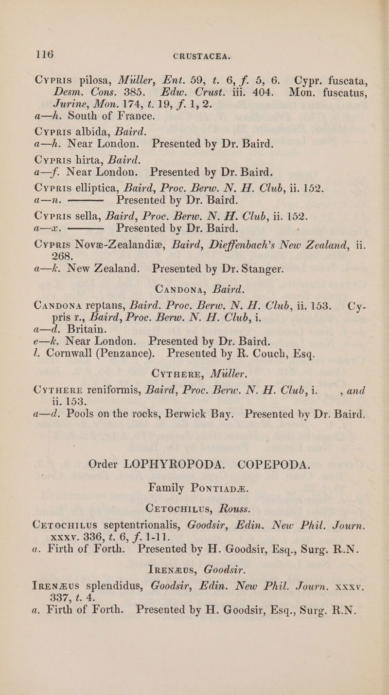 Cypris pilosa, Muller, Ent. 59, t. 6, f. 5, 6. Cypr. fuscata, Desm. Cons. 385. Edw. Crust. iii. 404. Mon. fuscatus, Jurine, Mon. 174, t. 19, f. 1, 2. a—h. South of France. Cypris albida, Baird. a—h. Near London. Presented by Dr. Baird. Cypris hirta, Baird. a—f. Near London. Presented by Dr. Baird. Cypris elliptica, Baird, Proc. Berw. N. H. Club, ii. 152. a—n. Presented by Dr. Baird. Cypnris sella, Baird, Proc. Berw. N. H. Club, ii. 152. a—x. Presented by Dr. Baird. Cypris Nove-Zealandie, Baird, Dieffenbach’s New , Zealand, ii. 268. a—k. New Zealand. Presented by Dr. Stanger. Cannona, Baird. Canpona reptans, Baird. Proc. Berw. N. H. Club, ii. 153. Cy- pris r., Baird, Proc. Berw. N. H. Club, i. a—d. Britain. e—k. Near London. Presented by Dr. Baird. 1, Cornwall (Penzance). Presented by R. Couch, Esq. CyTHerE, Muller. CyTHERE reniformis, Baird, Proc. Berw. N. H. Club, i. , and ii. 153. a—d, Pools on the rocks, Berwick Bay. Presented by Dr. Baird. Order LOPHYROPODA. COPEPODA. Family Pontiapaé. CETOcHILUs, Rouss. CETOCHILUS septentrionalis, Goodsir, Edin. New Phil. Journ. xxxv. 336, t. 6, f. 1-11. a. Firth of Forth. Presented by H. Goodsir, Esq., Surg. R.N. IrENzus, Goodsir. IrENzvs splendidus, Goodsir, Edin. New Phil. Journ. xxxv. 337, t. 4. a, Firth of Forth. Presented by H. Goodsir, Esq., Surg. R.N.