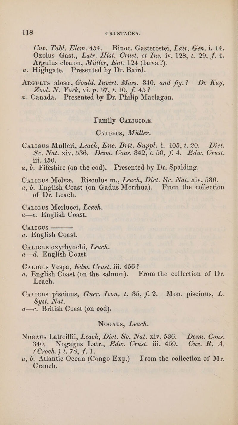 Cuv. Tabl. Elem. 454. Binoc. Gasterostei, Latr. Gen. i. 14. Ozolus Gast., Latr. Hist. Crust. et Ins. iv. 128, t. 29, f. 4. Argulus charon, Muller, Ent. 124 (larva ?). a. Highgate. Presented by Dr. Baird. Arcutus alose, Gould. Invert. Mass. 340, and fig.? De Kay, Zool. N. York, vi. p. 57, t. 10, f. 45? a. Canada. Presented by Dr. Philip Maclagan. Family CaLicip&amp;. Caxticus, Muller. Caxieus Mulleri, Leach, Enc. Brit. Suppl. i. 405, t. 20. Dict. Sc. Nat. xiv. 536. Desm. Cons, 342, t. 50, f. 4. Edw. Crust. iii. 450. a, b. Fifeshire (on the cod). Presented by Dr. Spalding. Caticus Molve. Risculus m., Leach, Dict. Sc. Nat. xiv. 536. a, b. English Coast (on Gadus Morrhua). From the collection of Dr. Leach. Caxieus Merlucci, Leach. a—e. English Coast. Ca.icus a. English Coast. Caxicus oxyrhynchi, Leach. a—d. English Coast. Caticus Vespa, Edw. Crust. iii. 456 ? a. English Coast (on the salmon). From the collection of Dr. Leach. Caticus piscinus, Guer. Icon, t. 35, f.2. Mon. piscinus, L. Syst. Nat. a—c. British Coast (on cod). Noeaus, Leach. Noeavs Latreillii, Leach, Dict. Sc. Nat. xiv. 536. Desm. Cons. 340. Nogagus Latr., Adw. Crust. iii. 459. Cuv. R. A. (Croch.) t.'78, f. 1. a, b. Atlantic Ocean (Congo Exp.) From the collection of Mr. Cranch.