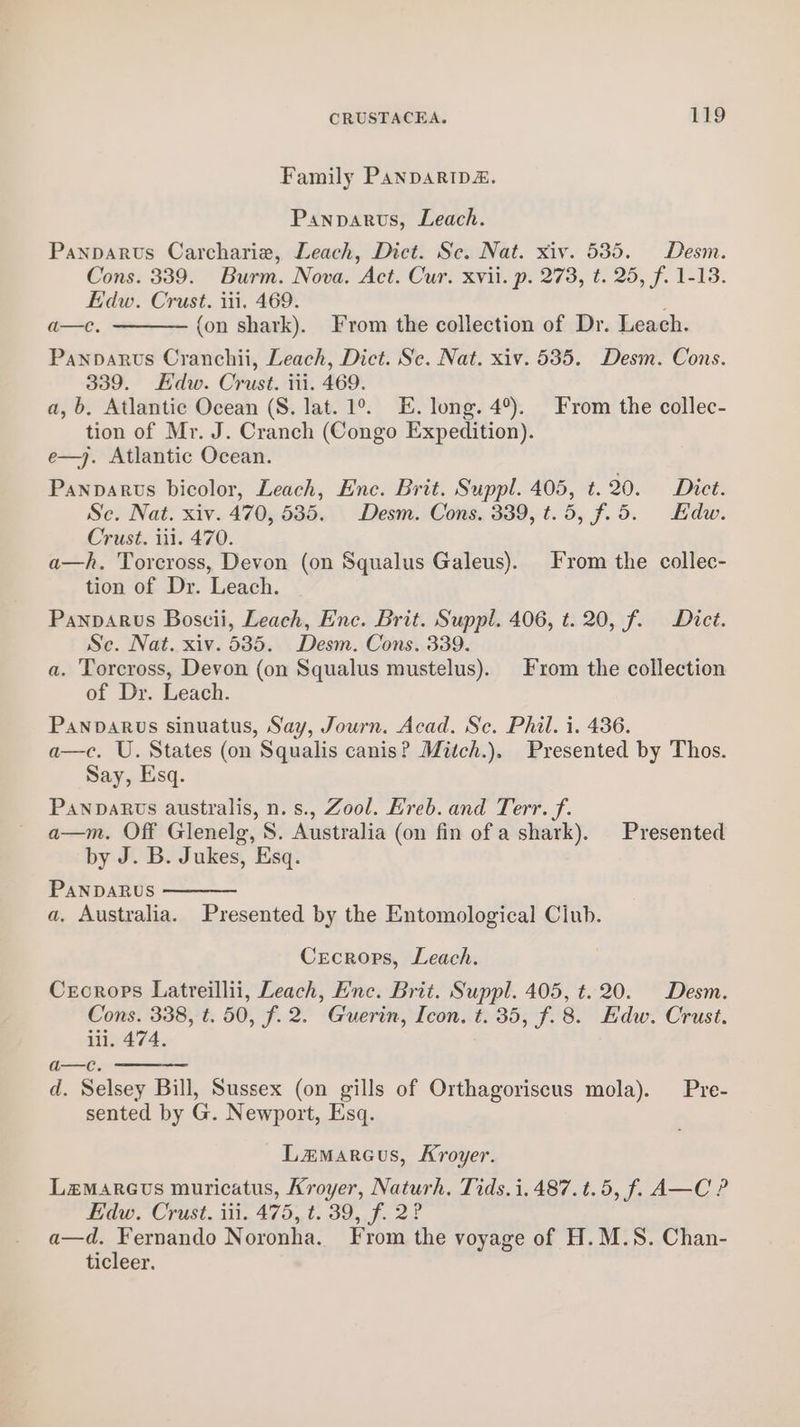 Family Panparip&amp;. Panparus, Leach. Panparvus Carcharie, Leach, Dict. Sc. Nat. xiv. 535. Desm. Cons. 339. Burm. Nova. Act. Cur. xvii. p. 273, t. 25, f. 1-13. Edw. Crust. tii, 469. a—e. {on shark). From the collection of Dr. Leach. Panparus Cranchii, Leach, Dict. Se. Nat. xiv. 535. Desm. Cons. 339. Edw. Crust. iii. 469. a, b, Atlantic Ocean (S. lat. 1°. E. long. 4°). From the collec- tion of Mr. J. Cranch (Congo Expedition). e—j. Atlantic Ocean. Panparvs bicolor, Leach, Ene. Brit. Suppl. 405, t. 20. Dict. Sc. Nat. xiv. 470, 5385. Desm. Cons. 339, t.5, f.5. Edw. Crust. iil. 470. a—h. Torcross, Devon (on Squalus Galeus). From the collec- tion of Dr. Leach. Pannarus Boscii, Leach, Enc. Brit. Suppl. 406, t. 20, f. Dict. Se. Nat. xiv. 535. Desm. Cons. 339. a. Torcross, Devon (on Squalus mustelus). From the collection of Dr. Leach. Panvarus sinuatus, Say, Journ. Acad. Sc. Phil. i. 436. a—c. U. States (on Squalis canis? Mitch.). Presented by Thos. Say, Esq. PanpaRvts australis, n. s., Zool. Hreb. and Terr. f. a—m. Off Glenelg, S. Australia (on fin of a shark). Presented by J. B. Jukes, Esq. PANDARUS a. Australia. Presented by the Entomological Ciub. Crecrops, Leach. Creorops Latreillii, Leach, Enc. Brit. Suppl. 405, t. 20. Desm. Cons. 338, t. 50, f. 2. Guerin, Icon. t. 35, f. 8. Edw. Crust. iii. 474. a—c. d. Selsey Bill, Sussex (on gills of Orthagoriscus mola). Pre- sented by G. Newport, Esq. Lzamarcus, Kroyer. Lzmarevs muricatus, Kroyer, Naturh. Tids. i, 487.t.5, f. A—C ? Edw. Crust. iii. 475, t. 39, f. 2? a—d. Fernando Noronha. From the voyage of H. M.S. Chan- ticleer.