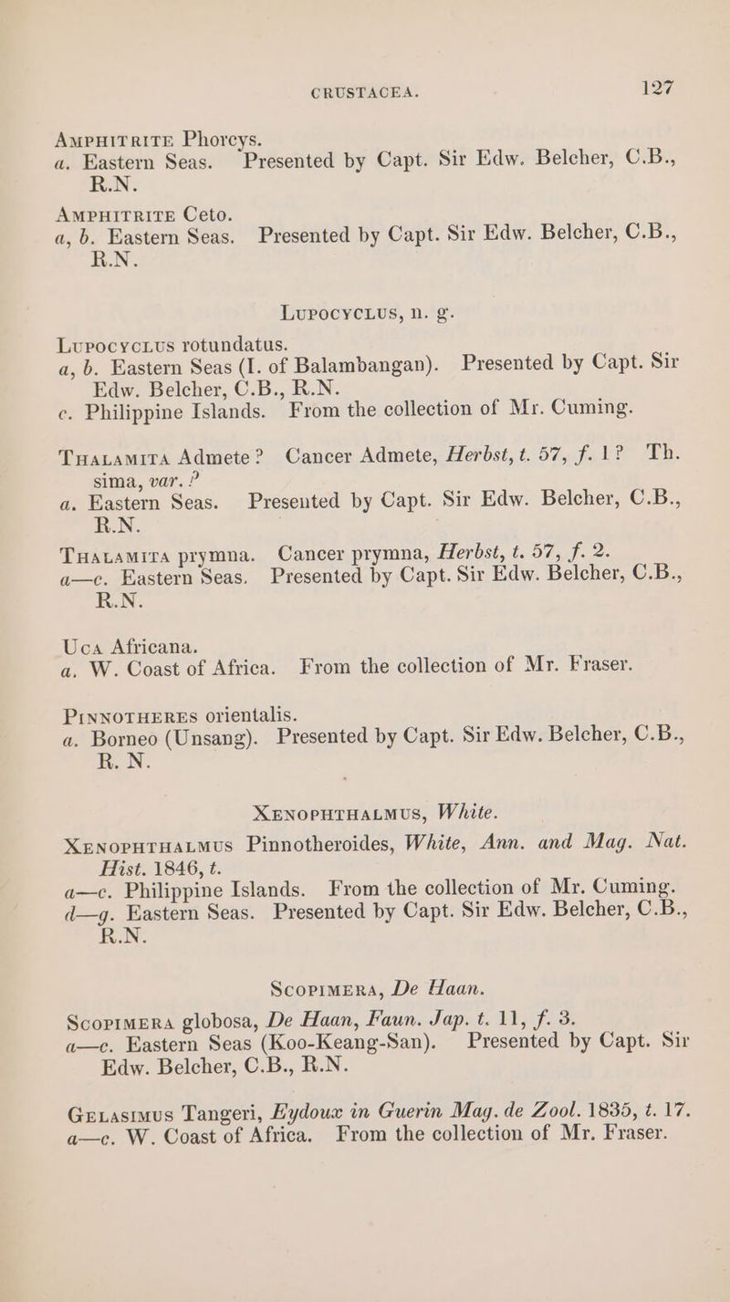 AMPHITRITE Phorcys. a. Eastern Seas. Presented by Capt. Sir Edw. Belcher, C.B., R.N. AMPHITRITE Ceto. a, b. Eastern Seas. Presented by Capt. Sir Edw. Belcher, C.B., R.N. Lupocyc.Luvs, n. g. Lupocyctus rotundatus. a, b. Eastern Seas (I. of Balambangan). Presented by Capt. Sir Edw. Belcher, C.B., R.N. c. Philippine Islands. From the collection of Mr. Cuming. Tuatamita Admete? Cancer Admete, Herbst, t.57, f.1? Th. sima, var. ? a. Eastern Seas. Presented by Capt. Sir Edw. Belcher, C.B., R.N. j TuHatamira prymna. Cancer prymna, Herbst, t. 57, f. 2. a—c. Eastern Seas, Presented by Capt. Sir Edw. Belcher, C.B., R.N. Uca Africana. a. W. Coast of Africa. From the collection of Mr. Fraser. PINNOTHEREs orientalis. a. Borneo (Unsang). Presented by Capt. Sir Edw. Belcher, C.B., aN XENOPHTHALMUs, White. XENOPHTHALMUs Pinnotheroides, White, Ann. and Mag. Nat. Hist. 1846, t. a—c. Philippine Islands. Fyrom the collection of Mr. Cuming. d—g. Eastern Seas. Presented by Capt. Sir Edw. Belcher, C.B., R.N. ScopimeraA, De Haan. Scopimera globosa, De Haan, Faun. Jap. t. 11, f. 3. a—c. Eastern Seas (Koo-Keang-San). Presented by Capt. Sir Edw. Belcher, C.B., R.N. Gexasimus Tangeri, Hydoux in Guerin Mag. de Zool. 1838, t. 17. a—c. W. Coast of Africa. From the collection of Mr. Fraser.