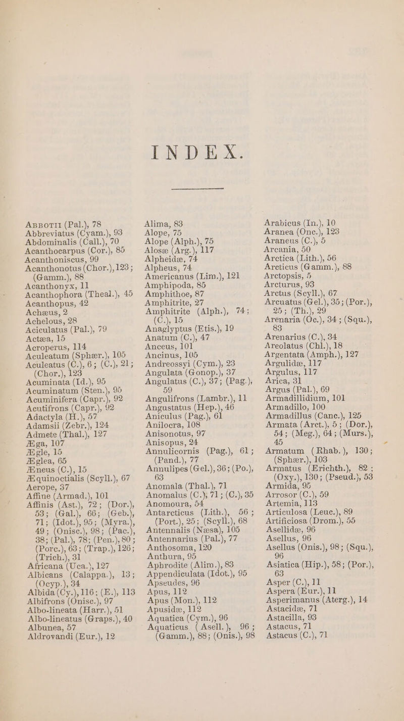 ABBorTtl (Pal.), 78 Abbreviatus (Cyam.), 93 Abdominalis (Call.), 70 Acanthocarpus (Cor.), 85 Acanthoniscus, 99 Acanthonotus (Chor.), 123 ; (Gamm.), 88 Acanthonyx, 11 Acanthophora (Theal.), 45 Acanthopus, 42 Acheus, 2 Achelous, 28 Aciculatus (Pal.), 79 Acteea, 15 Acroperus, 114 Aculeatum (Spher.), 105 Aculeatus (C.), 6; (C.), 21; (Chor.), 123 Acuminata (Id.), 95 Acuminatum (Sten.), 95 Acuminifera (Capr.), 92 Acutifrons (Capr.), 92 Adactyla (H.), 57 Adamsii (Zebr.), 124 Admete (Thal.), 127 Figa, 107 Figle, 15 Axiglea, 65 AXneus (C.), 15 A.quinoctialis (Scyll.), 67 Aerope, 37 Affine (Armad.), 101 Affinis (Ast.), 72; (Dor.), 53; (Gal.), 66; (Geb.), 71; (Idot.), 95; (Myra.), (Porc.), 63; (Trap.), 126; (Trich.), 31 Africana (Uca.}, 127 Albicans (Calappa.), 13; (Ocyp.), 34 Albida (Cy.), 116; (E.), 113 Albifrons (Onisc.), 97 Albo-lineata (Harr.), 51 Albo-lineatus (Graps.), 40 Albunea, 57 Aldrovandi (Eur.), 12 INDEX. Alima, 83 Alope, 75 Alope (Alph.), 75 Alose (Arg.), 117 Alpheide, 74 Alpheus, 74 Americanus (Lim.), 121 Amphipoda, 85 Amphithoe, 87 Amphitrite, 27 Amphitrite (Alph.), 74; (C.), 15 Anaglyptus (Etis.), 19 Anatum (C,), 47 Anceus, 101 Ancinus, 105 Andreossyi (Cym.), 23 Angulata (Gonop.), 37 Angulatus (C.), 37; (Pag.), 59 Angulifrons (Lambr.), 11 Angustatus (Hep.), 46 Aniculus (Pag.), 61 Anilocra, 108 Anisonotus, 97 Anisopus, 24 Annulicornis (Pag.), 61; (Pand.), 77 Annulipes (Gel.), 36; (Po.), 63 Anomala (Thal.), 71 Anomalus (C.), 71; (C.), 35 Anomoura, 54 Antarcticus (Lith.), 56; (Port.), 25; (Scyll.), 68 Antennalis (Neesa), 105 Antennarius (Pal.), 77 Anthosoma, 120 Anthura, 95 Aphrodite (Alim.), 83 Appendiculata (Idot.), 95 Apseudes, 96 Apus, 112 Apus (Mon.), 112 Apuside, 112 Aquatica (Cym.), 96 Aquaticus (Asell.), 96; (Gamm.), 88; (Onis.), 98 Arabicus (In.), 10 Aranea (Onc.), 123 Araneus (C.), 5 Areania, 50 Arctica (Lith.), 56 Arcticus (Gamm.), 88 Arctopsis, 5 Arcturus, 93 Arctus (Scyll.), 67 Arcuatus (Gel.), 35; (Por.), 25; (Lh.), 29 see (Oc.), 34; (Squ.), 3 Arenarius (C.), 34 Areolatus (Chl.), 18 Argentata (Amph.), 127 Argulide, 117 Argulus, 117 Arica, 31 Argus (Pal.), 69 Armadillidium, 101 Armadillo, 100 Armadillus (Cane.), 125 Armata (Arct.), 5; (Dor.), 54; (Meg.), 64; (Murs.), 45 Armatum (Rhab.), 130; (Spheer.), 103 Armatus (Erichth.), 82 ; (Oxy.), 130; (Pseud.), 53 Armida, 95 Arrosor (C.), 59 Artemia, 113 Articulosa (Leuc.), 89 Artificiosa (Drom.), 55 Asellidee, 96 Asellus, 96 Asellus (Onis.), 98; (Squ.), 96 Asiatica (Hip.), 58; (Por.), 63 Asper (C.), 11 Aspera (Eur.), 11 Asperimanus (Aterg.), 14 Astacide, 71 Astacilla, 93 Astacus, 71 Astacus (C.), 71