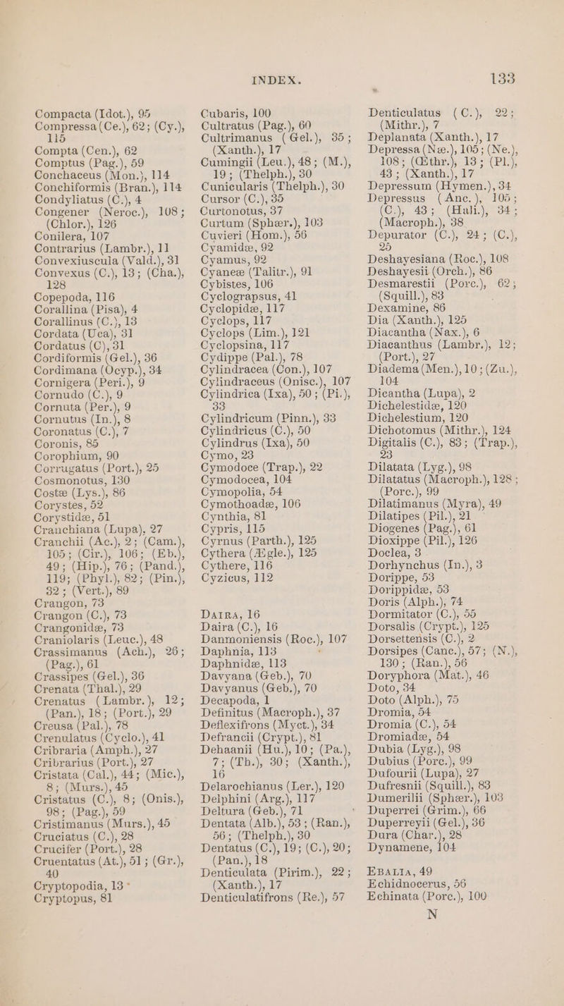 Compressa(Ce.), 62; (Cy.), 115 Compta (Cen.), 62 Comptus (Pag.), 59 Conchaceus (Mon.), 114 Conchiformis (Bran.), 114 Condyliatus (C.), 4 Congener (Neroc.), 108; (Chlor.), 126 Conilera, 107 Contrarius (Lambr.), 11] Convexiuscula (Vald.), 31 othe (C.), 13; (Cha.), 28 Copepoda, 116 Corallina (Pisa), 4 Corallinus (C.), 13 Cordata (Uca), 31 Cordatus (C), 31 Cordiformis (Gel.), 36 Cordimana (Ocyp.), 34 Cornigera (Peri.), 9 Cornudo (C.), 9 Cornuta (Per.), 9 Cornutus (In.), 8 Coronatus (C.), 7 Coronis, 85 Corophium, 90 Corrugatus (Port.), 25 Cosmonotus, 130 Coste (Lys.), 86 Corystes, 52 Corystide, 51 Cranchiana (Lupa), 27 Cranchii (Ac.), 2; (Cam.), 105; (Cir.), 106; (Eb.), 49; (Hip.), 76; (Pand.), 119; (Phyl.), 82; (Pin.), 32; (Vert.), 89 Crangon, 73 Crangon (C.), 73 Crangonide, 73 Craniolaris (Leuc.), 48 Crassimanus (Ach.), 26; (Pag.), 61 Crassipes (Gel.), 36 Crenata (Thal.), 29 Crenatus (Lambr.), 12; (Pan.), 18; (Port.), 29 Creusa (Pal.), 78 Crenulatus (Cyclo.), 41 Cribraria (Amph.), 27 Cribrarius (Port.), 27 Cristata (Cal.), 44; (Mic.), 8; (Muzrs.), 45 Cristatus (C.), 8; (Onis.), 98; (Pag.), 59 Cristimanus (Murs.), 45 Cruciatus (C.), 28 Crucifer (Port.), 28 Cruentatus (At.), 51; (Gr.), 40 Cryptopodia, 13° Cryptopus, 81 INDEX. Cultratus (Pag.), 60 Cultrimanus (Gel.), 35; (Xanth.), 17 Cumingii (Leu.), 48; (M.), 19; (Thelph.), 30 Cunicularis (Thelph.), 30 Cursor (C.), 35 Curtonotus, 37 Curtum (Spheer.), 103 Cuvieri (Hom.), 56 Cyamidee, 92 Cyamus, 92 Cyanee (Talitr.), 91 Cybistes, 106 Cyclograpsus, 41 Cyclopide, 117 Cyclops, 117 Cyclops (Lim.), 121 Cyclopsina, 117 Cydippe (Pal.), 78 Cylindracea (Con.), 107 Cylindraceus (Onisce.), 107 Cylindrica (Ixa), 50; (Pi.), 33 Cylindricum (Pinn.), 33 Cylindricus (C.), 50 Cylindrus (Ixa), 50 Cymo, 23 Cymodoce (Trap.), 22 Cymodocea, 104 Cymopolia, 54 Cymothoade, 106 Cynthia, 81 Cypris, 115 Cyrnus (Parth.), 125 Cythera (Avgle.), 125 Cythere, 116 Cyzicus, 112 Darra, 16 Daira (C.), 16 Danmoniensis (Roc.), 107 Daphnia, 113 : Daphnide, 113 Davyana (Geb.), 70 Davyanus (Geb.), 70 Decapoda, 1 Definitus (Macroph.), 37 Deflexifrons (Myct.), 34 Defrancii (Crypt.), 81 Dehaanii (Hu.), 10; (Pa.), 7; (Th.), 30; (Xanth.), 16 Delarochianus (Ler.), 120 Delphini (Arg.), 117 Deltura (Geb.), 71 56; (Thelph.), 30 Dentatus (C.), 19; (C.), 20; (Pan.), 18 Denticulata (Pirim.), 22; (Xanth.), 17 Denticulatifrons (Re.), 57 133 (Mithr.), 7 Deplanata (Xanth.), 17 Depressa hao 105; (Ne.), 108; (Gsthr.), 138; (PL), 43 ; (Xanth.), 17 Depressum (Hymen.), 34 Depressus (Anc.), 105; (C.), 43; (Hali.), 34; (Macroph.), 38 Depurator (C.), 24; (C.), 26 Deshayesiana (Roe.), 108 Deshayesii (Orch.), 86 Desmarestii (Pore.), 62; (Squill.), 83 Dexamine, 86 Dia (Xanth.), 125 Diacantha (Nax.), 6 Diacanthus (Lambr.), 12; (Port.), 27 Diadema (Men.),10;(Zu.), 104 Dicantha (Lupa), 2 Dichelestide, 120 Dichelestium, 120 Dichotomus (Mithr.), 124 Kee (C.), 83; (Trap.), 3 Dilatata (Lyg.), 98 Dilatatus (Macroph.), 128 ; (Pore.), 99 Dilatimanus (Myra), 49 Dilatipes (Pil.), 21 Diogenes (Pag.), 61 Dioxippe (Pil.), 126 Doclea, 3 Dorhynchus (In.), 3 Dorippe, 53 Dorippide, 53 Doris (Alph.), 74 Dormitator (C.), 55 Dorsalis (Crypt.), 125 Dorsettensis (C.), 2 Dorsipes (Canc.), 57; (N.), 130; (Ran.), 56 Doryphora (Mat.), 46 Doto, 34 Doto (Alph.), 75 Dromia, 54 Dromia (C.), 54 Dromiade, 54 Dubia (Lyg.), 98 Dubius (Pore.), 99 Dufourii (Lupa), 27 Dufresnii (Squill.), 83 Dumerilii (Spheer.), 103 Duperrei (Grim.), 66 Duperreyii (Gel.), 36 Dura (Char.), 28 Dynamene, 10+4 EBALIa, 49 Echidnocerus, 56 Echinata (Porce.), 100 N