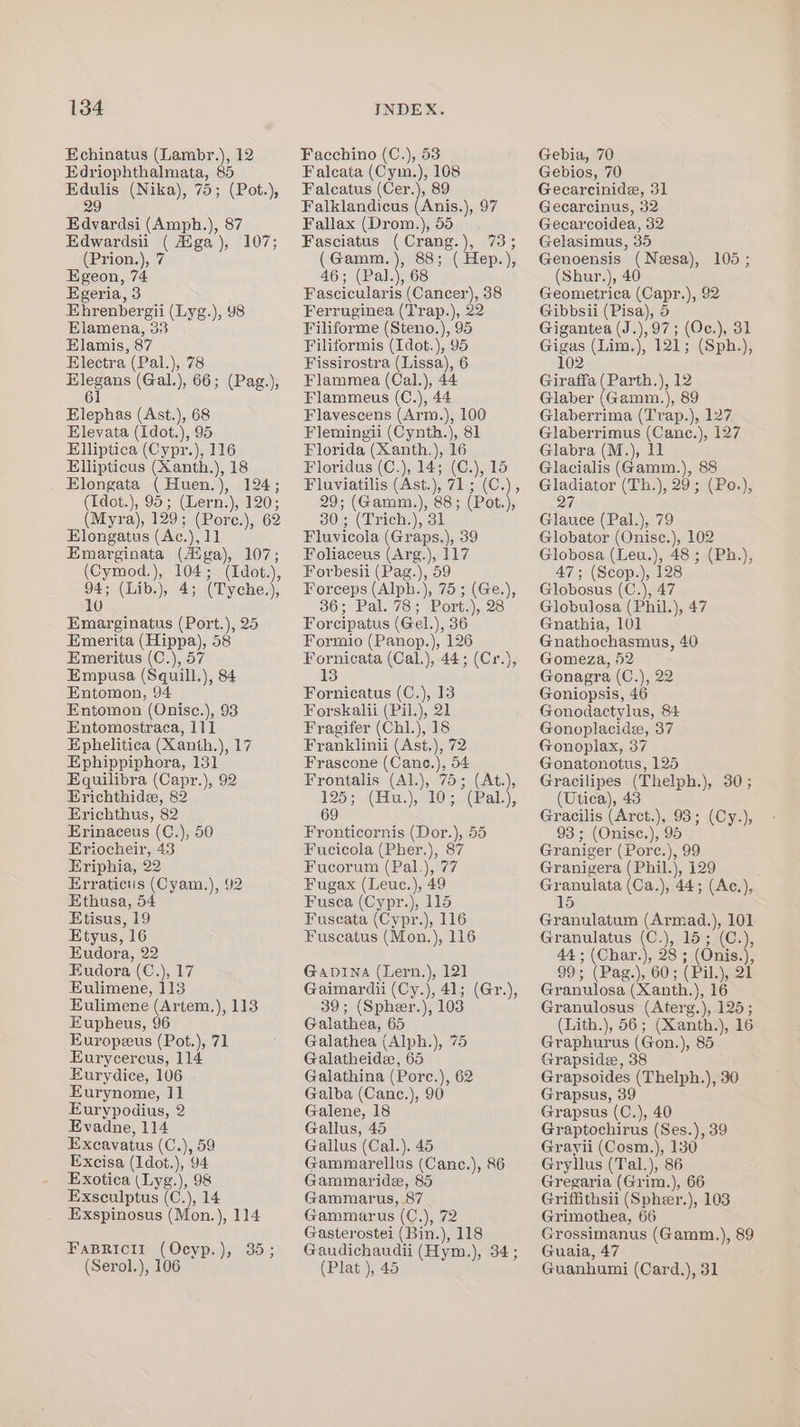 Echinatus (Lambr.), 12 Edriophthalmata, 85 Edulis (Nika), 75; (Pot.), 29 Edvardsi (Amph.), 87 Edwardsii ( Aga), 107; (Prion.), 7 Egeon, 74 Egeria, 3 Ehrenbergii (Lyg.), 98 Elamena, 33 Elamis, 87 Electra (Pal.), 78 Elegans (Gal.), 66; (Pag.), 61 Elephas (Ast.), 68 Elevata (Idot.), 95 Elliptica (Cypr.), 116 Ellipticus (Xanth.), 18 . Elongata (Huen.), 124; (Idot.), 95; (Lern.), 120; (Myra), 129; (Pore.), 62 Elongatus (Ac.), 11 Emarginata (Aiga), 107; (Cymod.), 104; (Idot.), o (Lib.), 4; (Tyche.), 0 Emarginatus (Port.), 25 Emerita (Hippa), 58 Emeritus (C.), 57 Empusa (Squill.), 84 Entomon, 94 Entomon (Onisc.), 93 Entomostraca, 111 Ephelitica (Xanth.), 17 Ephippiphora, 131 Equilibra (Capr.), 92 Erichthide, 82 Erichthus, 82 Erinaceus (C.), 50 Eriocheir, 43 Eriphia, 22 Erratictis (Cyam.), 92 Ethusa, 54 Etisus, 19 Etyus, 16 Eudora, 22 Eudora (C.), 17 Eulimene, 113 Eulimene (Artem,), 113 Eupheus, 96 Europzus (Pot.), 71 Eurycercus, 114 Eurydice, 106 Eurynome, 11 Eurypodius, 2 Evadne, 114 Excavatus (C.), 59 Excisa (Idot.), 94 Exotica (Lyg.), 98 Exsculptus (C.), 14 Exspinosus (Mon.), 114 FABRICII (Ocyp.), 35; (Serol.), 106 Facchino (C.), 53 Falcata (Cym.), 108 Falcatus (Cer.), 89 Falklandicus (Anis.), 97 Fallax (Drom.), 55. Fasciatus (Crang.), 73; (Gamm.), 88; ( Hep.), 46; (Pal.), 68 Fascicularis (Cancer), 38 Ferruginea (Trap.), 22 Filiforme (Steno.), 95 Filiformis (Idot.), 95 Fissirostra (Lissa), 6 Flammea (Cal.), 44 Flammeus (C.), 44 Flavescens (Arm.), 100 Flemingii (Cynth.), 81 Florida (Xanth.), 16 Floridus (C.), 14; (C.), 15 Fluviatilis (Ast.), 71; (C.), 29; (Gamm.), 88; (Pot.), 30; (Trich.), 31 Fluvicola (Graps.), 39 Foliaceus (Arg.), 117 Forbesii (Pag.), 59 Forceps (Alph.), 75 ; (Ge.), 36; Pal. 78; Port.), 28 Forcipatus (Gel.), 36 Formio (Panop.), 126 Fornicata (Cal.), 44; (Cr.), 13 Fornicatus (C.), 13 Forskalii (Pil.), 21 Fragifer (Chl.), 18 Franklinii (Ast.), 72 Frascone (Cane.), 54 Frontalis (Al.), 75; (At.), QS; sn (bu) eLOai(Pala). 69 Fronticornis (Dor.), 55 Fucicola (Pher.), 87 Fucorum (Pal.), 77 Fugax (Leuc.), 49 Fuscea (Cypr.), 115 Fuseata (Cypr.), 116 Fuscatus (Mon.), 116 GabDina (Lern.), 12] Gaimardii (Cy.), 41; 39; (Spher.), 103 Galathea, 65 Galathea (Alph.), 75 Galatheide, 65 Galathina (Porc.), 62 Galba (Canc.), 90 Galene, 18 Gallus, 45 Gallus (Cal.). 45 Gammarellus (Canc.), 86 Gammaride, 85 Gammarus, 87 Gammarus (C.), 72 Gasterostei (Bin.), 118 Gaudichaudii (Hym.), 34; (Plat ), 45 (Gr.), Gebia, 70 Gebios, 70 Gecarcinide, 31 Gecarcinus, 32 Gecarcoidea, 32 Gelasimus, 35 Genoensis (Nesa), 105; (Shur.), 40 Geometrica (Capr.), 92 Gibbsii (Pisa), 5 Gigantea (J.),97; (Oc.), 31 Gigas (Lim.), 121; (Sph.), 102 Giraffa (Parth.), 12 Glaber (Gamm.), 89 Glaberrima (Trap.), 127 Glaberrimus (Cane.), 127 Glabra (M.), 11 Glacialis (Gamm.), 88 Gladiator (Th.), 29; (Po.), 27 Glauce (Pal.), 79 Globator (Onisce.), 102 Globosa (Leu.), 48 ; (Ph.), 47; (Scop.), 128 Globosus (C.), 47 Globulosa (Phil.), 47 Gnathia, 101 Gnathochasmus, 40 Gomeza, 52 Gonagra (C.), 22 Goniopsis, 46 Gonodactylus, 84 Gonoplacide, 37 Gonoplax, 37 Gonatonotus, 125 Gracilipes (Thelph.), 30; (Utica), 43 Gracilis (Arct.), 93; (Cy.), 93; (Onise.), 95 Graniger (Porc.), 99 Granigera (Phil.), 129 Granulata (Ca.), 44; (Ac.), 15 Granulatum (Armad.), 101 Granulatus (C.), 15; (C.), 44 ; (Char.), 28 ; (Onis.), 99; (Pag.), 60; (Pil.), 21 Granulosa (Xanth.), 16 Granulosus (Aterg.), 125; (Lith.), 56; (Xanth.), 16 Graphurus (Gon.), 85 Grapside, 38 Grapsoides (Thelph.), 30 Grapsus, 39 Grapsus (C.), 40 Graptochirus (Ses.), 39 Grayii (Cosm.), 130 Gryllus (Tal.), 86 Gregaria (Grim.), 66 Griffithsii (Spheer.), 103 Grimothea, 66 Grossimanus (Gamm.), 89 Guaia, 47 Guanhumi (Card,), 31