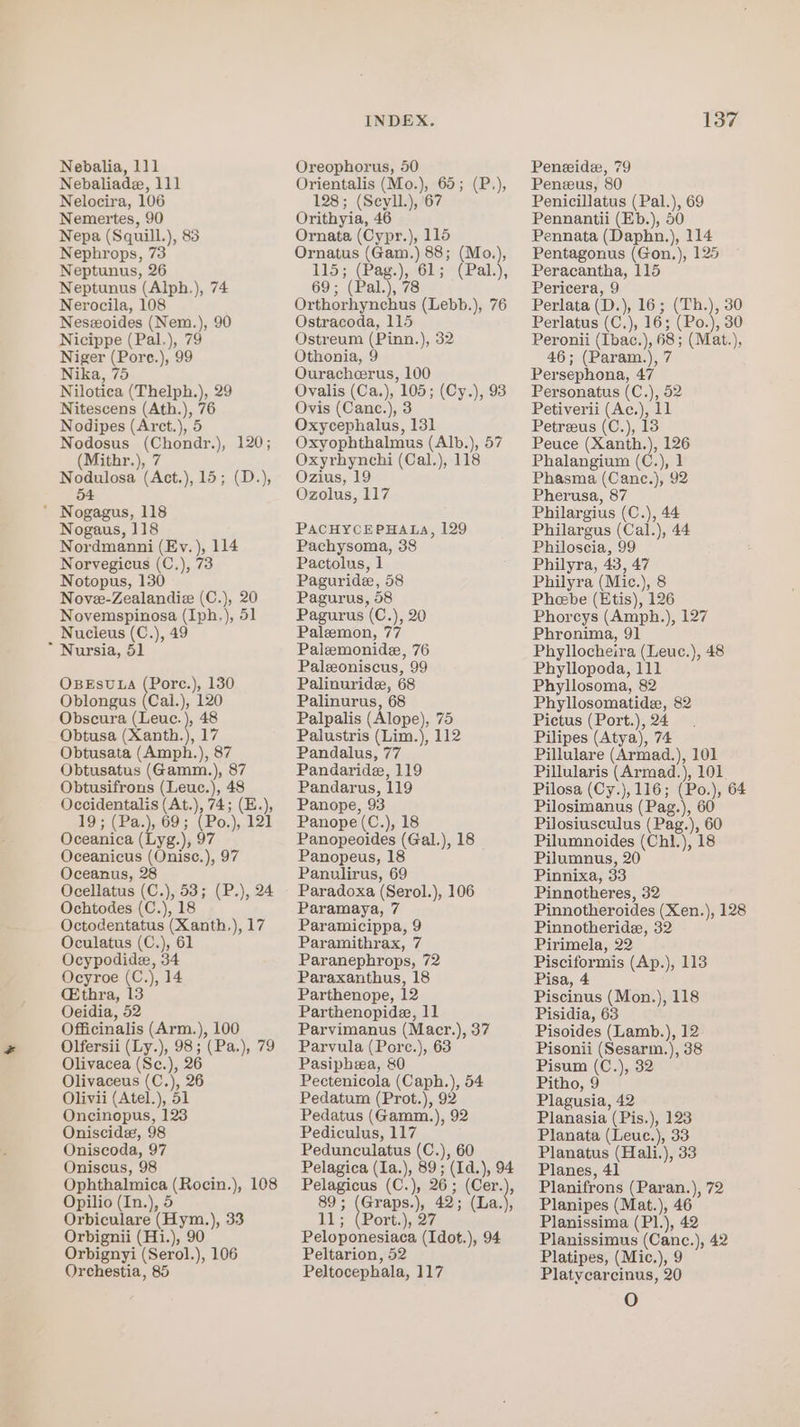 Nebaliade, 111 Nelocira, 106 Nemertes, 90 Nepa (Squill.), 83 Nephrops, 73 Neptunus, 26 Neptunus (Alph.), 74 Nerocila, 108 Neszoides (Nem.), 90 Nicippe (Pal.), 79 Niger (Pore.), 99 Nika, 75 Nilotica (Thelph.), 29 Nitescens (Ath.), 76 Nodipes (Arct.), 5 Nodosus (Chondr.), 120; (Mithr.), 7 Nodulosa (Act.), 15; (D.), 54 * Nogagus, 118 Nogaus, 118 Nordmanni (Ev. ), 114 Norvegicus (C.), 73 Notopus, 130 Novee-Zealandiz (C.), 20 Novemspinosa (Iph.), 51 Nucleus (C.), 49 * Nursia, 51 OBEsULA (Porc.), 130 Oblongus (Cail.), 120 Obscura (Leuc. ), 48 Obtusa (Xanth.), 17 Obtusata (Amph.), 87 Obtusatus (Gamm.), 87 Obtusifrons (Leuc.), 48 Occidentalis (At.), 74; (E.), 19} (Bae) .69s .(Bo,) 121 Oceanica (Lyg.), 97 Oceanicus (Onisc.), 97 Oceanus, 28 Ocellatus (C.), 53; (P.), 24 Ochtodes (C.), 18 Octodentatus (Xanth,), 17 Oculatus (C.), 61 Ocypodide, 34 Ocyroe (C.), 14 (thra, 13 Oeidia, 52 Officinalis (Arm.), 100 Olfersii (Ly.), 98; (Pa.), 79 Olivacea (Sc.), 26 Olivaceus (C.), 26 Olivii (Atel.), 51 Oncinopus, 123 Oniscide, 98 Oniscoda, 97 Oniscus, 98 Ophthalmica (Rocin.), 108 Opilio (In.), 5 Orbiculare (Hym.), 33 Orbignii (Hi.), 90 Orbignyi (Serol.), 106 Orchestia, 85 INDEX. Orientalis (Mo.), 65; (P.), 128; (Seyll.), 67 Orithyia, 46 Ornata (Cypr.), 115 Ornatus (Gam.) 88; (Mo.), 115; (Pag.), 61; (Pal.), 69; (Pal.), 78 Orthorhynchus (Lebb.), 76 Ostracoda, 115 Ostreum (Pinn.), 32 Othonia, 9 Ouracheerus, 100 Ovalis (Ca.), 105; (Cy.), 93 Ovis (Canc.), 3 Oxycephalus, 131 Oxyophthalmus (Alb.), 57 Oxyrhynchi (Cal.), 118 Ozius, 19 Ozolus, 117 PACHYCEPHALA, 129 Pachysoma, 38 Pactolus, 1 Paguride, 58 Pagurus, 58 Pagurus (C.), 20 Paleemon, 77 Paizemonide, 76 Paleoniscus, 99 Palinuride, 68 Palinurus, 68 Palpalis (Alope), 75 Palustris (Lim.), 112 Pandalus, 77 Pandaride, 119 Pandarus, 119 Panope, 93 Panope(C.), 18 Panopeoides (Gal.), 18 Panopeus, 18 Panulirus, 69 Paradoxa (Serol.), 106 Paramaya, 7 Paramicippa, 9 Paramithrax, 7 Paranephrops, 72 Paraxanthus, 18 Parthenope, 12 Parthenopide, 11 Parvimanus (Macr.), 37 Parvula (Porc.), 63 Pasiphea, &amp;0 Pectenicola (Caph.), 54 Pedatum (Prot.), 92 Pedatus (Gamm.), 92 Pediculus, 117 Pedunculatus (C.), 60 Pelagica (Ia.), 89; (Id.), 94 Pelagicus (C.), 26; (Cer.), 89; (Graps.), 42; (La.), IL; (Port.) 27 Peloponesiaca (Idot.), 94 Peltarion, 52 Peltocephala, 117 137 Penzus, 80 Penicillatus (Pal.), 69 Pennantii (Eb.), 50 Pennata (Daphn.), 114 Pentagonus (Gon,), 125 Peracantha, 115 Pericera, 9 Perlata (D.), 16; (Th.), 30 Perlatus (C.), 16; (Po.), 30 Peronii (Ibac.), 68; (Mat.), 46; (Param.), 7 Persephona, 47 Personatus (C.), 52 Petiverii (Ac.), 11 Petreeus (C.), 18 Peuce (Xanth.), 126 Phalangium (C.), 1 Phasma (Cane.), 92 Pherusa, 87 Philargius (C.), 44 Philargus (Cal.), 44 Philoscia, 99 Philyra, 43, 47 Philyra (Mic.), 8 Pheebe (Etis), 126 Phorcys (Amph.), 127 Phronima, 91 Phyllocheira (Leuc.), 48 Phyllopoda, 111 Phyllosoma, 82 Phyllosomatide, 82 Pictus (Port.), 24 Pilipes (Atya), 74 Pillulare (Armad.), 101 Pillularis (Armad.), 101 Pilosa (Cy.),116; (Po.), 64 Pilosimanus (Pag.), 60 Pilosiusculus (Pag.), 60 Pilumnoides (Chl.), 18 Pilumnus, 20 Pinnixa, 33 Pinnotheres, 32 Pinnotheroides (Xen.), 128 Pinnotheride, 32 Pirimela, 22 Pisciformis (Ap.), 113 Pisa, 4 Piscinus (Mon.), 118 Pisidia, 63 Pisoides (Lamb.), 12 Pisonii (Sesarm.), 38 Pisum (C.), 32 Pitho, 9 Plagusia, 42 Planasia (Pis.), 123 Planata (Leuc.), 33 Planatus (Haili.), 33 Planes, 41 Planifrons (Paran.), 72 Planipes (Mat.), 46 Planissima (P1.), 42 Planissimus (Canc.), 42 Platipes, (Mic.), 9 Platycarcinus, 20 O