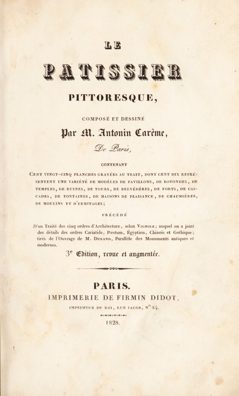 PITTORESQUE, COMPOSÉ ET DESSINÉ jjtor itt. vtntonin Carême, CONTENANT Cent vingt-cinq planches gravées au trait, dont cent dix repré- sentent UNE VARIÉTÉ DE MODELES DE PAVILLONS, DE ROTONDES, DE TEMPLES, DE RUINES, DE TOURS, DE BELVÉDÈRES, DE FORTS, DE CAS- CADES, DE FONTAINES, DE MAISONS DE PLAISANCE, DE CHAUMIERES, DE MOULINS ET d’eRMITAGES ; PRÉCÉDÉ D’un Traité des cinq ordres d’Architecture, selon Vignobe; auquel on a joint des détails des ordres Cariatide, Pæstum, Égyptien, Chinois et Gothique; tirés de l’Ouvrage de M. Durand, Parallèle des Monuments antiques et modernes. 3e €ï>Uion, «trot et aupumtéf. PARIS. IMPRIMERIE DE FIRMIN DIDOT, IMPRIMEUR DU ROI, RUE JACOB, N° 2/j. s*»»® *►<?. m-j) 1828.