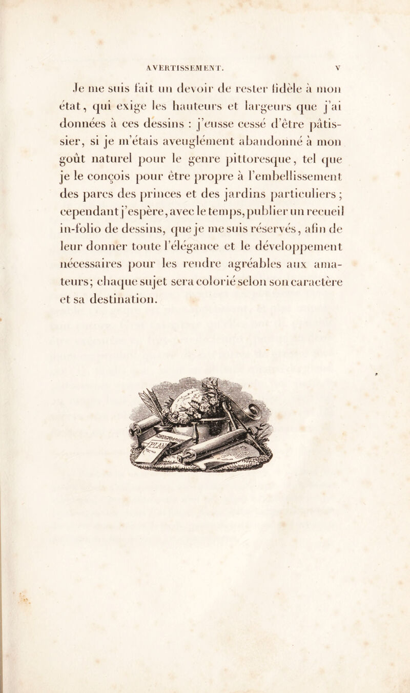 Je me suis fait un devoir de rester fidèle à mon état, qui exige les hauteurs et largeurs que j ai données à ees dessins : j’eusse cessé d’être pâtis- sier, si je m’étais aveuglément abandonné à mon goût naturel pour le genre pittoresque, tel que je le conçois pour être propre à l’embellissement des parcs des princes et des jardins particuliers ; cependant j’espère, avec le temps, publier un recueil in-folio de dessins, que je me suis réservés, afin de leur donner toute F élégance et le développement nécessaires pour les rendre agréables aux ama- teurs; chaque sujet sera colorié selon son caractère et sa destination.