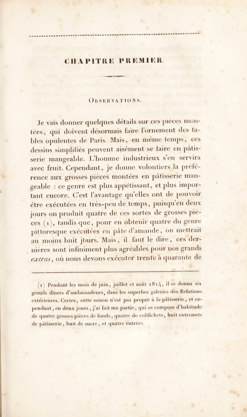 CHAPITRE PREMIER. Observations. Je vais donner quelques détails sur ces pièces mon- tées, qui doivent désormais faire l’ornement des ta- bles opulentes de Paris. Mais, en même temps, ces dessins simplifiés peuvent aisément se faire en pâtis- serie mangeable. L’homme industrieux s’en servira avec fruit. Cependant, je donne volontiers la préfé- rence aux grosses pièces montées en pâtisserie man- geable : ce genre est plus appétissant, et plus impor- tant encore. C’est l’avantage qu’elles ont de pouvoir être exécutées en très-peu de temps, puisqu’en deux jours on produit quatre de ces sortes de grosses piè- ces (i), tandis que, pour en obtenir quatre du genre pittoresque exécutées en pâte d’amande, on mettrait au moins huit j'ours. Mais , il faut le dire, ces der- nières sont infiniment plus agréables pour nos grands extras, où nous devons exécuter trente à quarante de (i) Pendant les mois de juin, juillet et août 1814, il se donna six grands dîners d’ambassadeurs, dans les superbes galeries des Relations extérieures. Certes, cette saison n’est pas propre à la pâtisserie, et ce- pendant , en deux jours, j’ai fait ma partie, qui se compose d habitude de quatre grosses pièces de fonds, quatre de colifichets, huit entremets de pâtisserie, huit de sucre, et quatre entrées.