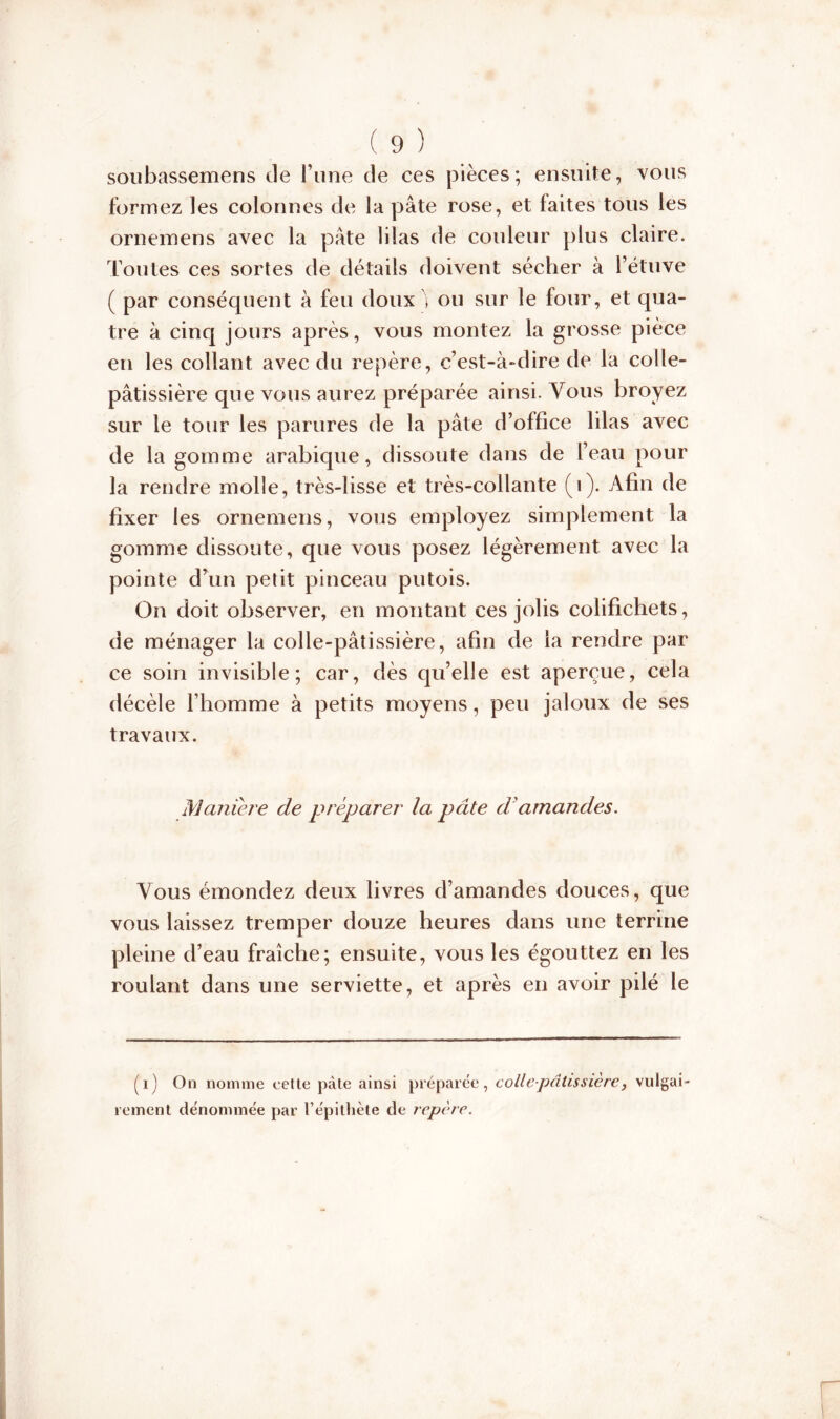 soubassemens de l’une de ces pièces; ensuite, vous formez les colonnes de la pâte rose, et faites tous les ornemens avec la pâte lilas de couleur plus claire. Toutes ces sortes de détails doivent sécher à l’étuve ( par conséquent à feu doux ou sur le four, et qua- tre à cinq jours après, vous montez la grosse pièce en les collant avec du repère, c’est-à-dire de la colle- pâtissière que vous aurez préparée ainsi. Vous broyez sur le tour les parures de la pâte d’office lilas avec de la gomme arabique, dissoute dans de l’eau pour la rendre molle, très-lisse et très-collante (i). Afin de fixer les ornemens, vous employez simplement la gomme dissoute, que vous posez légèrement avec la pointe d’un petit pinceau putois. On doit observer, en montant ces jolis colifichets, de ménager la colle-pâtissière, afin de la rendre par ce soin invisible; car, dès qu’elle est aperçue, cela décèle l’homme à petits moyens, peu jaloux de ses travaux. Maniéré de préparer la pâte d'amandes. Vous émondez deux livres d’amandes douces, que vous laissez tremper douze heures dans une terrine pleine d’eau fraîche; ensuite, vous les égouttez en les roulant dans une serviette, et après en avoir pilé le (i) On nomme cette pâte ainsi préparée, colle-pâtissière, vulgai- rement dénommée par l’épithète de repère.