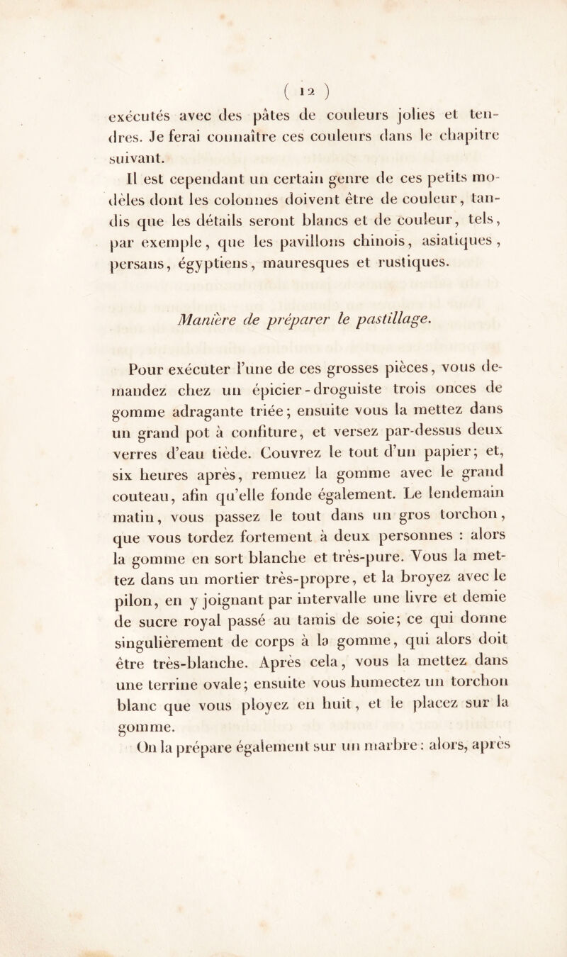 exécutés avec des pâtes de couleurs jolies et ten- dres. Je ferai connaître ces couleurs dans le chapitre suivant. Il est cependant un certain genre de ces petits mo- dèles dont les colonnes doivent être de couleur, tan- dis que les détails seront blancs et de couleur, tels, par exemple, que les pavillons chinois, asiatiques, persans, égyptiens, mauresques et rustiques. Maniéré de préparer le pastillage. Pour exécuter l’une de ces grosses pièces, vous de- mandez chez un épicier - droguiste trois onces de gomme adragante triée ; ensuite vous la mettez dans un grand pot à confiture, et versez par-dessus deux verres d’eau tiède. Couvrez le tout d’un papier; et, six heures après, remuez la gomme avec le grand couteau, afin quelle fonde également. Le lendemain matin, vous passez le tout dans un gros torchon, que vous tordez fortement à deux personnes : alors la gomme en sort blanche et très-pure. Vous la met- tez dans un mortier très-propre, et la broyez avec le pilon, en y joignant par intervalle une livre et demie de sucre royal passé au tamis de soie; ce qui donne singulièrement de corps à la gomme, qui alors doit être très-blanche. Après cela, vous la mettez dans une terrine ovale; ensuite vous humectez un torchon blanc que vous ployez en huit, et le placez sur la gomme. On la prépare également sur un marbre : alors, après