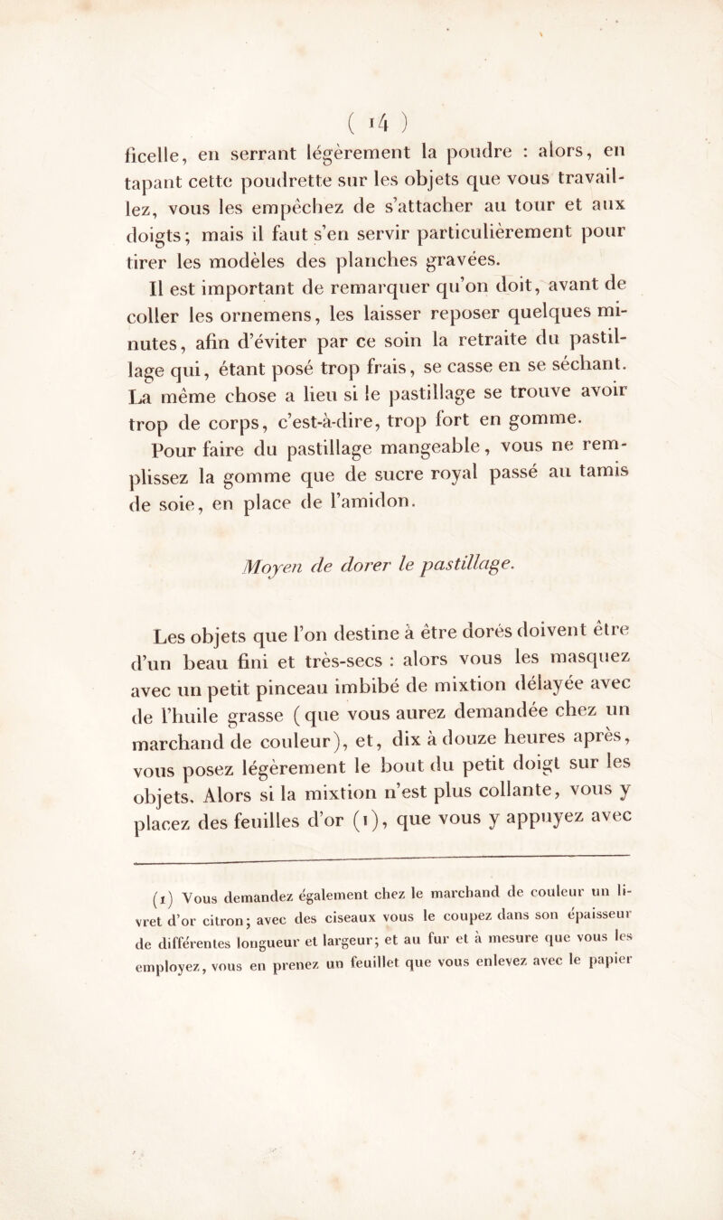 ficelle, en serrant légèrement la poudre : alors, en tapant cette poudrette sur les objets que vous travail- lez, vous les empêchez de s’attacher au tour et aux doigts; mais il faut s’en servir particulièrement pour tirer les modèles des planches gravées. Il est important de remarquer qu’on doit, avant de coller les ornemens, les laisser reposer quelques mi- nutes, afin d’éviter par ce soin la retraite du pastil- lage qui, étant posé trop frais, se casse en se séchant. La même chose a lieu si le pastillage se trouve avoir trop de corps, c’est-à-dire, trop fort en gomme. Pour faire du pastillage mangeable, vous ne rem- plissez la gomme que de sucre royal passé au tamis de soie, en place de l’amidon. Moyen de dorer le pastülage. Les objets que l’on destine à être dorés doivent être d’un beau fini et très-secs : alors vous les masquez avec un petit pinceau imbibé de mixtion délayée avec de l’huile grasse (que vous aurez demandée chez un marchand de couleur), et, dix à douze heures apres, vous posez légèrement le bout du petit doigt sur les objets. Alors si la mixtion n’est plus collante, vous y placez des feuilles d’or (i), que vous y appuyez avec (i) Vous demandez également chez le marchand de couleur un li- vret d’or citron; avec des ciseaux vous le coupez dans son épaisseur de différentes longueur et largeur; et au fur et à mesure que vous les employez, vous en prenez un feuillet que vous enlevez avec le papier