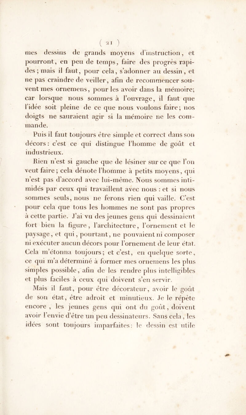 mes dessins de grands moyens d’instruction, et pourront, en peu de temps, faire des progrès rapi- des ; mais il faut, pour cela, s’adonner au dessin , et ne pas craindre de veiller, afin de recommencer sou» vent mes ornemens, pour les avoir dans la mémoire; car lorsque nous sommes à l’ouvrage, il faut que l’idée soit pleine de ce que nous voulons faire; nos doigts ne sauraient agir si la mémoire ne les com- mande. Puis il faut toujours être simple et correct dans son décors : c’est ce qui distingue l’homme de goût et industrieux. Rien n’est si gauche que de lésiner sur ce que l’on veut faire; cela dénote l’homme à petits moyens, qui n’est pas d’accord avec lui-même. Nous sommes inti- midés par ceux qui travaillent avec nous : et si nous sommes seuls, nous ne ferons rien qui vaille. C’est pour cela que tous les hommes ne sont pas propres à cette partie. J’ai vu des jeunes gens qui dessinaient fort bien la figure, l’architecture, l’ornement et le paysage, et qui, pourtant, ne pouvaient ni composer ni exécuter aucun décors pour l’ornement de leur état. Cela m’étonna toujours; et c’est, en quelque sorte, ce qui m’a déterminé à former mes ornemens les plus simples possible, afin de les rendre plus intelligibles et plus faciles à ceux qui doivent s’en servir. Mais il faut, pour être décorateur, avoir le goût de son état, être adroit et minutieux. Je le répète encore , les jeunes gens qui ont du goût, doivent avoir l’envie d’être un peu dessinateurs. Sans cela, les idées sont toujours imparfaites: le dessin est utile