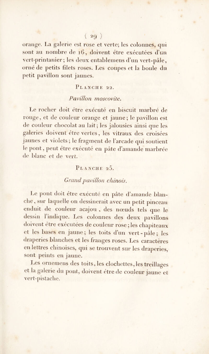 orange. La galerie est rose et verte; les colonnes, qui sont au nombre de 16, doivent être exécutées d’un vert-printanier; les deux entablemens d’un vert-pâle, orné de petits filets roses. Les coupes et la boule du petit pavillon sont jaunes. Planche 22. Pavillon moscovite. Le rocher doit être exécuté en biscuit marbré de rouge, et de couleur orange et jaune; le pavillon est de couleur chocolat au lait; les jalousies ainsi que les galeries doivent être vertes, les vitraux des croisées jaunes et violets; le fragment de l’arcade qui soutient le pont, peut être exécuté en pâte d’amande marbrée de blanc et de vert. Planche 25. Grand pavillon chinois. Le pont doit être exécuté en pâte d’amande blan- che, sur laquelle on dessinerait avec un petit pinceau enduit de couleur acajou , des nœuds tels que le dessin l’indique. Les colonnes des deux pavillons doivent être exécutées de couleur rose ; les chapiteaux et les bases en jaune; les toits d’un vert-pâle; les draperies blanches et les franges roses. Les caractères en lettres chinoises, qui se trouvent sur les draperies, sont peints en jaune. Les ornemens des toits, les clochettes,les treillages et la galerie du pont, doivent être de couleur jaune et vert-pistache.