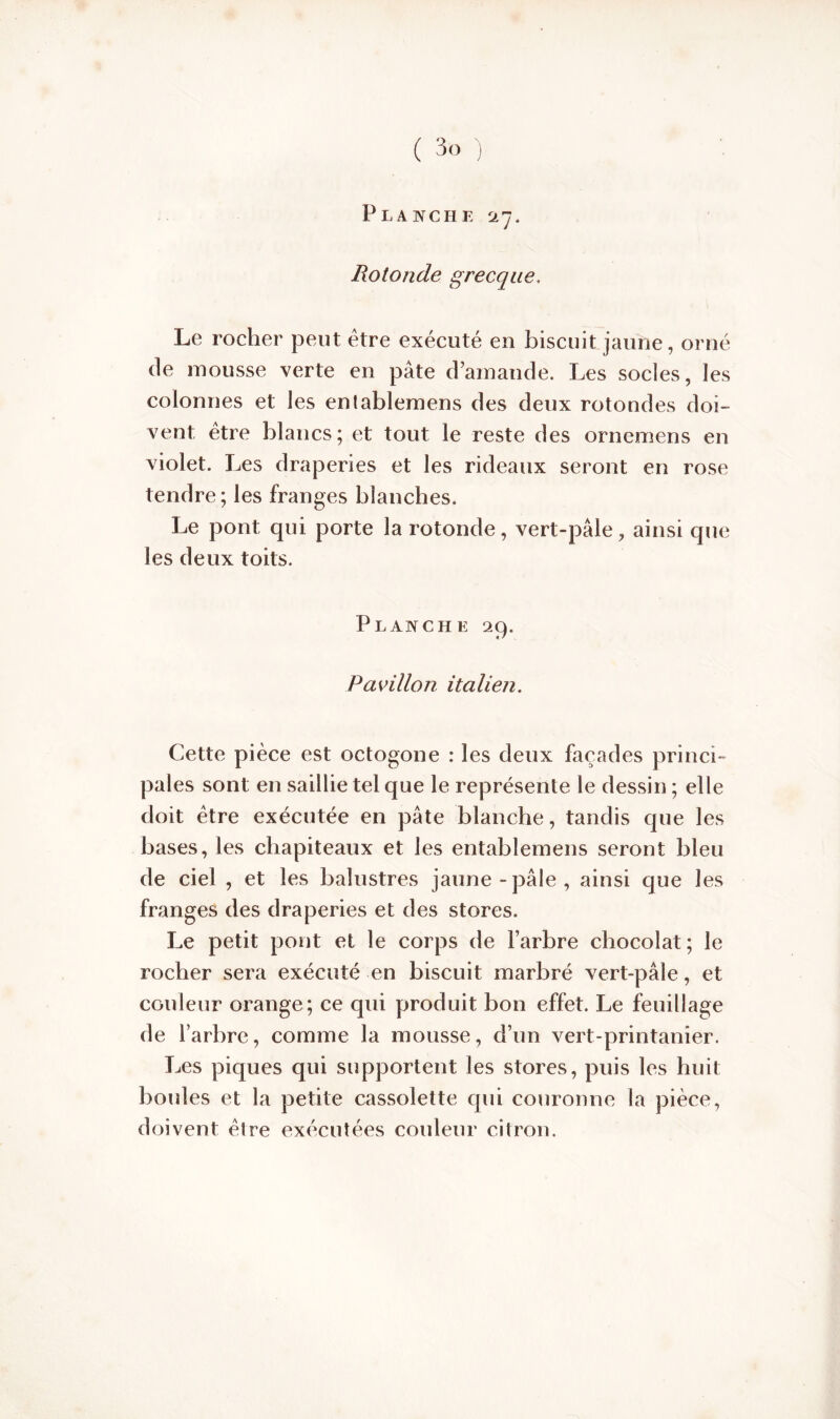 Planche 27. Rotonde grecque. Le rocher peut être exécuté en biscuit jaune, orné cle mousse verte en pâte d’amande. Les socles, les colonnes et les entablemens des deux rotondes doi- vent être blancs; et tout le reste des ornemens en violet. Les draperies et les rideaux seront en rose tendre; les franges blanches. Le pont qui porte la rotonde, vert-pâle, ainsi que les deux toits. Planche 29. Pavillon italien. Cette pièce est octogone : les deux façades princi- pales sont en saillie tel que le représente le dessin ; elle doit être exécutée en pâte blanche, tandis que les bases, les chapiteaux et les entablemens seront bleu de ciel , et les balustres jaune-pâle, ainsi que les franges des draperies et des stores. Le petit pont et le corps de l’arbre chocolat; le rocher sera exécuté en biscuit marbré vert-pâle, et couleur orange; ce qui produit bon effet. Le feuillage de l’arbre, comme la mousse, d’un vert-printanier. Les piques qui supportent les stores, puis les huit boules et la petite cassolette qui couronne la pièce, doivent être exécutées couleur citron.