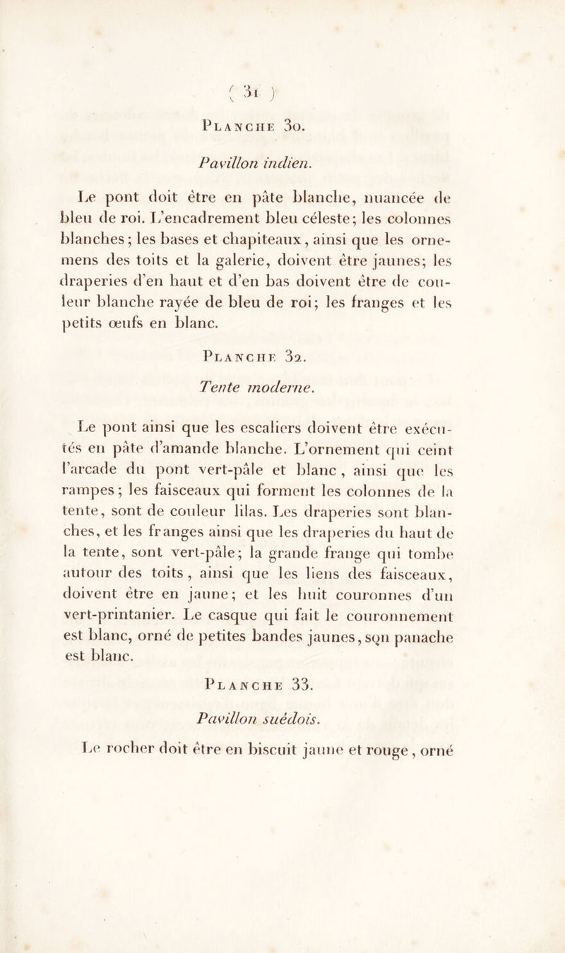 ( 3* ) Planche 3o. Pavillon indien. Le pont doit être en pâte blanche, nuancée de bleu de roi. L’encadrement bleu céleste; les colonnes blanches; les bases et chapiteaux, ainsi que les orne- mens des toits et la galerie, doivent être jaunes; les draperies d’en haut et d’en bas doivent être de cou- leur blanche rayée de bleu de roi; les franges et les petits œufs en blanc. Planche 3a. Tente moderne. Le pont ainsi que les escaliers doivent être exécu- tés en pâte d’amande blanche. L’ornement qui ceint l’arcade du pont vert-pâle et blanc , ainsi que les rampes ; les faisceaux qui forment les colonnes de la tente, sont de couleur lilas. Les draperies sont blan- ches, et les franges ainsi que les draperies du haut de la tente, sont vert-pâle; la grande frange qui tombe autour des toits, ainsi que les liens des faisceaux, doivent être en jaune; et les huit couronnes d’un vert-printanier. Le casque qui fait le couronnement est blanc, orné de petites bandes jaunes, son panache est blanc. Planche 33. Pavillon suédois. Le rocher doit être en biscuit jaune et rouge , orné