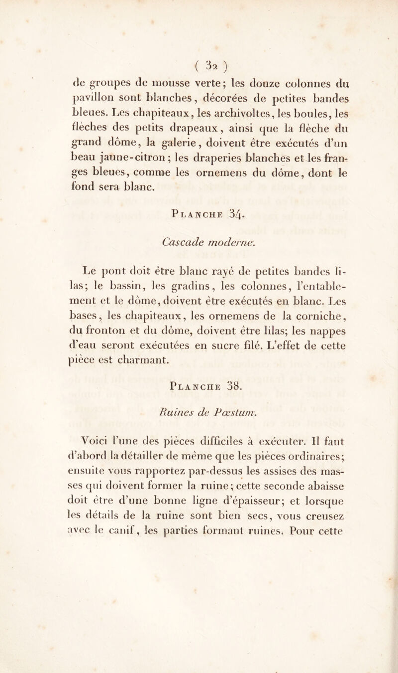 de groupes de mousse verte; les douze colonnes du pavillon sont blanches, décorées de petites bandes bleues. Les chapiteaux, les archivoltes, les boules, les flèches des petits drapeaux, ainsi que la flèche du grand dôme, la galerie, doivent être exécutés d’un beau jaune-citron ; les draperies blanches et les fran- ges bleues, comme les ornemens du dôme, dont le fond sera blanc. Planche 34- Cascade moderne. Le pont doit être blanc rayé de petites bandes li- las; le bassin, les gradins, les colonnes, l’entable- ment et le dôme, doivent être exécutés en blanc. Les bases, les chapiteaux, les ornemens de la corniche, du fronton et du dôme, doivent être lilas; les nappes d’eau seront exécutées en sucre filé. L’effet de cette pièce est charmant. Planche 38. Ruines de Pæstum. Voici l’une des pièces difficiles à exécuter. Il faut d’abord la détailler de meme que les pièces ordinaires; ensuite vous rapportez par-dessus les assises des mas- ses qui doivent former la ruine; cette seconde abaisse doit être d’une bonne ligne d’épaisseur; et lorsque les détails de la ruine sont bien secs, vous creusez avec le canif, les parties formant ruines. Pour cette