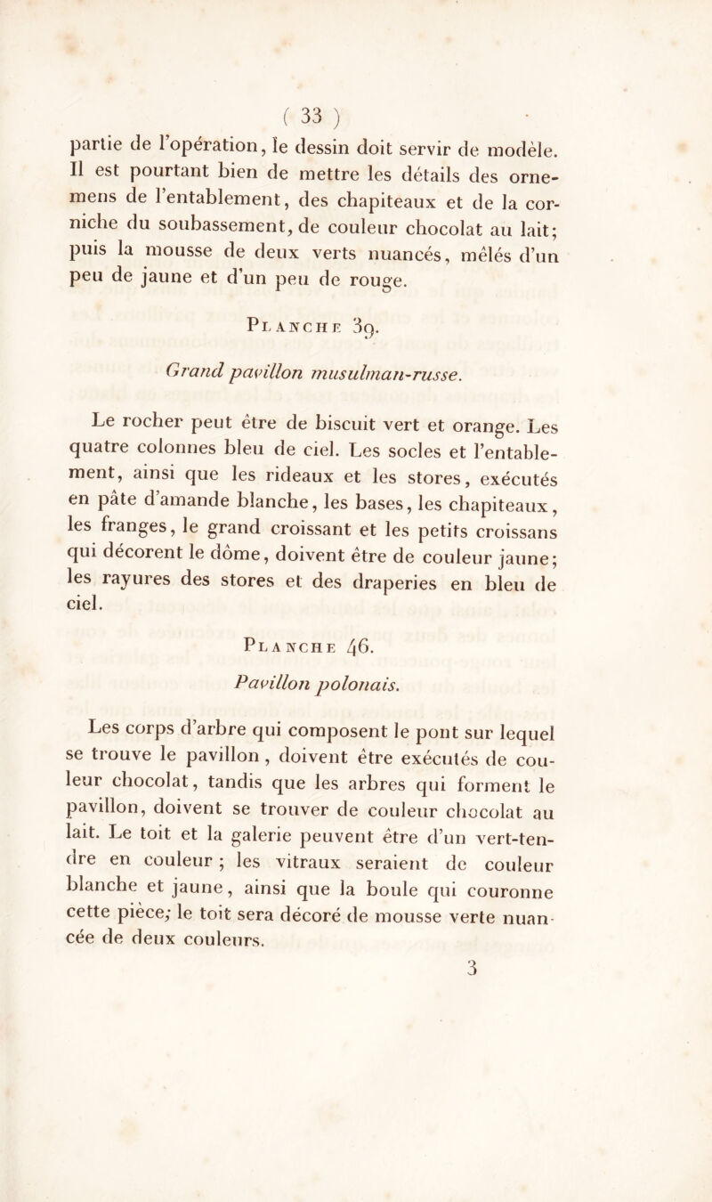 partie de 1 opération, ïe dessin doit servir de modèle. Il est pourtant bien de mettre les détails des orne- mens de 1 entablement, des chapiteaux et de la cor- niche du soubassement, de couleur chocolat au lait; puis la mousse de deux verts nuancés, mêlés d’un peu de jaune et d un peu de rouge. Planche 3q. Grand pavillon musulman-russe. Le rocher peut être de biscuit vert et orange. Les quatre colonnes bleu de ciel. Les socles et l’entable- ment, ainsi que les rideaux et les stores, exécutés en pâte d’amande blanche, les bases, les chapiteaux, les franges, le grand croissant et les petits croissans qui décorent le dôme, doivent etre de couleur jaune; les rayures des stores et des draperies en bleu de ciel. Planche l\6. Pavillon polonais. Les corps d’arbre qui composent le pont sur lequel se trouve le pavillon , doivent être exécutés de cou- leur chocolat, tandis que les arbres qui forment le pavillon, doivent se trouver de couleur chocolat au lait. Le toit et la galerie peuvent etre d’un vert-ten- dre en couleur ; les vitraux seraient de couleur blanche et jaune, ainsi que la boule qui couronne cette pièce; le toit sera décoré de mousse verte nuan- cée de deux couleurs. 3