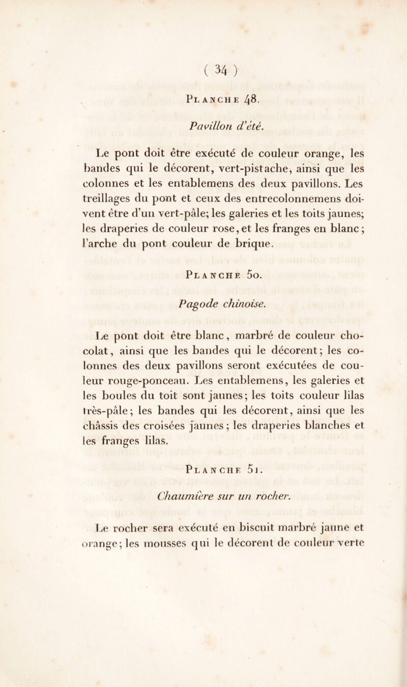 Planche 48. Pavillon d'été. Le pont doit être exécuté de couleur orange, les bandes qui le décorent, vert-pistache, ainsi que les colonnes et les entablemens des deux pavillons. Les treillages du pont et ceux des entrecolonnemens doi- vent être d’un vert-pâle; les galeries et les toits jaunes; les draperies de couleur rose,et les franges en blanc; Farche du pont couleur de brique. Planche 5o. Pagode chinoise. Le pont doit être blanc, marbré de couleur cho- colat , ainsi que les bandes qui le décorent ; les co- lonnes des deux pavillons seront exécutées de cou- leur rouge-ponceau. Les entablemens, les galeries et les boules du toit sont jaunes; les toits couleur lilas très-pâle; les bandes qui les décorent, ainsi que les châssis des croisées jaunes ; les draperies blanches et les franges lilas. P1, a n c h e 5 j . Chaumière sur un rocher. Le rocher sera exécuté en biscuit marbré jaune et orange; les mousses qui le décorent de couleur verte