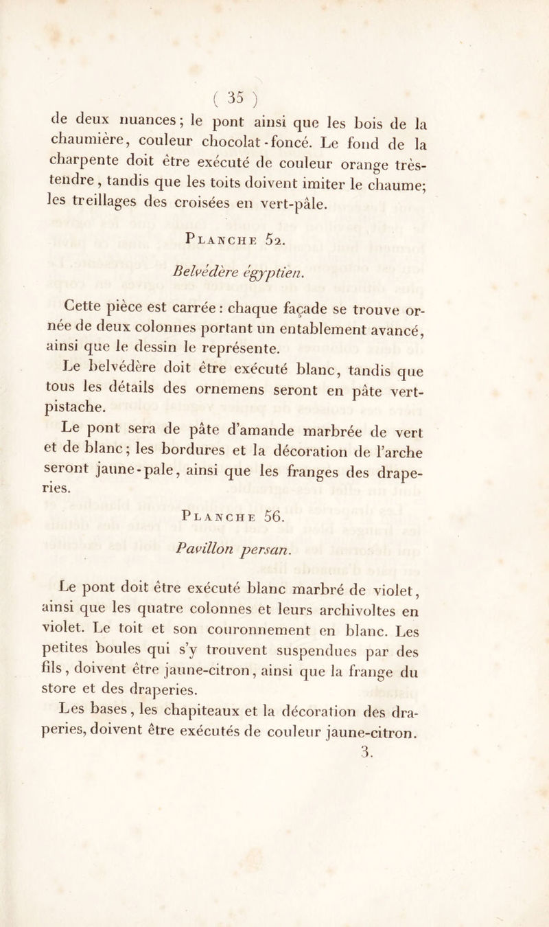 de deux nuances ; le pont ainsi que les bois de la chaumière, couleur chocolat-foncé. Le fond de la charpente doit être exécuté de couleur orange très- tendre , tandis que les toits doivent imiter le chaume; Jes treillages des croisées en vert-pâle. Planche 52. Belvédère égyptien. Cette pièce est carrée : chaque façade se trouve or- née de deux colonnes portant un entablement avancé, ainsi que le dessin le représente. Le belvédère doit être exécuté blanc, tandis que tous les détails des ornemens seront en pâte vert- pistache. Le pont sera de pâte d’amande marbrée de vert et de blanc ; les bordures et la décoration de l’arche seront jaune-pale, ainsi que les franges des drape- ries. Planche 56. Pavillon persan. Le pont doit être exécuté blanc marbré de violet, ainsi que les quatre colonnes et leurs archivoltes en violet. Le toit et son couronnement en blanc. Les petites boules qui s’y trouvent suspendues par des fils, doivent être jaune-citron, ainsi que la frange du store et des draperies. Les bases, les chapiteaux et la décoration des dra- peries, doivent être exécutés de couleur jaune-citron. 3.