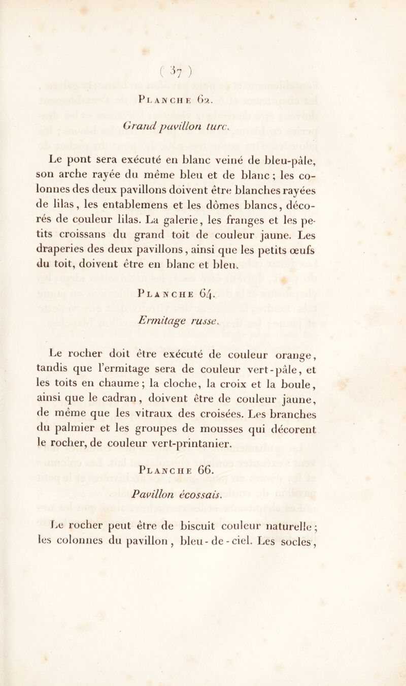 Planche 62. Grand pavillon turc. Le pont sera exécuté en blanc veiné de bleu-pâle, son arche rayée du même bleu et de blanc ; les co- lonnes des deux pavillons doivent être blanches rayées de lilas, les entablemens et les dômes blancs, déco- rés de couleur lilas. La galerie, les franges et les pe- tits croissans du grand toit de couleur jaune. Les draperies des deux pavillons, ainsi que les petits œufs du toit, doivent être en blanc et bleu. Planche 64. Ermitage russe. Le rocher doit être exécuté de couleur orange, tandis que l’ermitage sera de couleur vert-pâle, et les toits en chaume; la cloche, la croix et la boule, ainsi que le cadran, doivent être de couleur jaune, de même que les vitraux des croisées. Les branches du palmier et les groupes de mousses qui décorent le rocher, de couleur vert-printanier. Planche 66. Pavillon écossais. Le rocher peut être de biscuit couleur naturelle ; les colonnes du pavillon, bleu-de - ciel. Les socles,